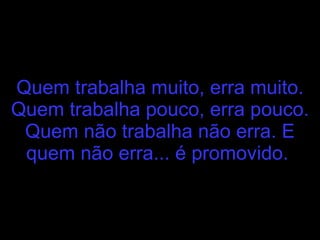 Quem trabalha muito, erra muito. Quem trabalha pouco, erra pouco. Quem não trabalha não erra. E quem não erra... é promovido.   