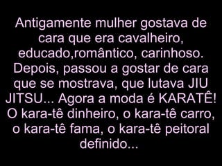 Antigamente mulher gostava de cara que era cavalheiro, educado,romântico, carinhoso. Depois, passou a gostar de cara que se mostrava, que lutava JIU JITSU... Agora a moda é KARATÊ! O kara-tê dinheiro, o kara-tê carro, o kara-tê fama, o kara-tê peitoral definido...   