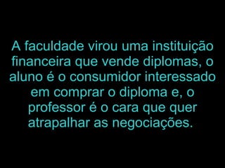 A faculdade virou uma instituição financeira que vende diplomas, o aluno é o consumidor interessado em comprar o diploma e, o professor é o cara que quer atrapalhar as negociações.   