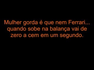 Mulher gorda é que nem Ferrari... quando sobe na balança vai de zero a cem em um segundo. 