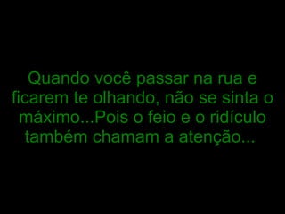 Quando você passar na rua e ficarem te olhando, não se sinta o máximo...Pois o feio e o ridículo também chamam a atenção...   
