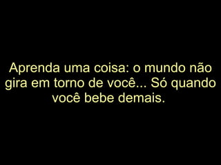 Aprenda uma coisa: o mundo não gira em torno de você... Só quando você bebe demais.   