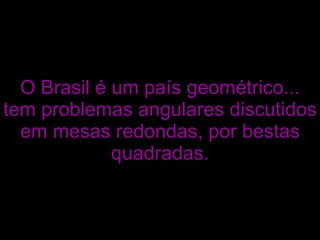 O Brasil é um país geométrico... tem problemas angulares discutidos em mesas redondas, por bestas quadradas. 