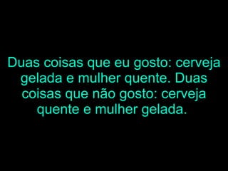 Duas coisas que eu gosto: cerveja gelada e mulher quente. Duas coisas que não gosto: cerveja quente e mulher gelada.   