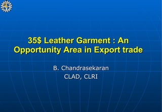35$ Leather Garment : An Opportunity Area in Export trade B. Chandrasekaran CLAD, CLRI 