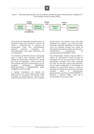 Gestão da Produção em Foco - Volume 6
Figura 1 - Representação genérica de uma Cadeia ou Rede de Suprimentos Reversa. Adaptado de
Pochampally, Nukala e Gupta (2009).
Como pode ser observado na figura acima, os
produtos usados são enviados a centros de
coleta e, posteriormente, a indústria de
recuperação onde são reprocessados
gerando produtos reciclados ou
remanufaturados que serão absorvidos por
uma demanda.
A consciência ambiental tornou-se obrigação
para a maioria das empresas dentro da
Cadeia de Suprimentos tradicional ou direta
por força da legislação e pelo aumento da
preocupação atual dos consumidores com as
questões ambientais (SAVASKAN,
BHATTACHARYA e WASSENHOVE, 2004;
LAMBERT e GUPTA, 2005).
A Gestão Sustentável da Cadeia de
Suprimentos vem sendo desenvolvida pelas
empresas de manufatura não apenas como
resposta as pressões externas, como relatado
anteriormente, mas também como uma visão
estratégica de negócio, com intuito de obter
melhores resultados ambientais e comerciais,
como por exemplo redução nos custos de
fabricação de produtos a partir de materiais e
componentes provenientes de
reprocessamento (FIGUEIRÓ, 2010).
Para Pochampally, Nukala e Gupta (2009), a
cadeia de suprimentos reversa envolve as
operações de LR de pós-consumo afim de
reprocessar produtos tanto para recuperar
seu valor de mercado, quanto para descarta-
los da maneira adequada. A combinação de
cadeias de suprimentos direta e reversa é
chamada de Cadeia de Suprimentos de Ciclo
fechado como é representada,
genericamente, na Figura 2 (POCHAMPALLY,
NUKALA e GUPTA, 2009), onde não é
considerada a LR de pós-venda.
10
 