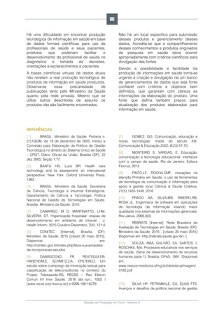 Gestão da Produção em Foco - Volume 6
Há uma dificuldade em encontrar produção
tecnológica de informação em saúde em base
de dados formais científicas para uso de
profissionais de saúde e seus pacientes,
produtos que poderiam facilitar o
desenvolvimento do profissional de saúde no
diagnóstico e tomada de decisões,
orientações e esclarecimentos a pacientes.
A bases científicas virtuais de dados atuais
não revelam a real produção tecnológica de
produtos de informação em saúde produzida.
Observa-se essa precariedade de
publicações tanto pelo Ministério da Saúde
quanto pela rede privada. Mesmo que se
utilize outros descritores de assunto os
produtos não são facilmente encontrados.
Não há um local específico para submissão
desses produtos e gerenciamento desses
dados. Acredita-se que o compartilhamento
desses conhecimentos e produtos originados
de pesquisa em saúde deva ocorrer
apropriadamente com critérios científicos para
divulgação das fontes.
Devido a possibilidade e facilidade da
produção de informações em saúde torna-se
urgente a criação e divulgação de um banco
de gerenciamentos de dados que seja fonte
confiável com critérios e objetivos bem
definidos, que garantam com clareza as
informações da elaboração do produto. Uma
fonte que defina também prazos para
atualização dos produtos elaborados para
informação em saúde.
REFERÊNCIAS
[1]. BRASIL. Ministério da Saúde. Portaria n.
2.510/GM, de 19 de dezembro de 2005. Institui a
Comissão para Elaboração da Política de Gestão
Tecnológica no âmbito do Sistema Único de Saúde
– CPGT. Diário Oficial da União, Brasília (DF); 22
dez 2005; Seção 1:77.
[2]. BANTA HD, Luce BR. Health care
technology and its assessment: an international
perspective. New York: Oxford University Press;
1993.
[3]. BRASIL. Ministério da Saúde. Secretaria
de Ciência, Tecnologia e Insumos Estratégicos.
Departamento de Ciência e Tecnologia. Política
Nacional de Gestão de Tecnologias em Saúde.
Brasília: Ministério da Saúde; 2010.
[4]. CAMARGO, M D, MARTINATTO, LHM,
SILVEIRA, DT, Higienização hospitalar: etapas de
desenvolvimento em ambiente de intranet , J.
Health Inform. 2015 Outubro-Dezembro; 7(4): 121-6
[5]. CONITEC [Internet]. Brasília (DF):
Ministério da Saúde; 2015 [citado 20 maio 2015].
Disponível em:
http://conitec.gov.br/index.php/faca-sua-proposta-
de-incorporacao-estudos.
[6]. DAMASCENO, FR, REATEGUI,EB,
HARZHEIM,E, SCHMITZ,CA, EPSTEIN,D, Um
estudo sobre o emprego da mineração textual para
classificação de teleconsultorias no contexto do
Projeto Telessaúde-RS, RECIIS – Rev Eletron
Comun Inf Inov Saúde. 2016 abr.-jun.; 10(2) |
[www.reciis.icict.fiocruz.br] e-ISSN 1981-6278
[7]. GOMEZ, GO. Comunicação, educação e
novas tecnologias: tríade do século XXI.
Comunicação & Educação 2002; 8(23):57-70.
[8]. MONTEIRO S, VARGAS, E. Educação,
comunicação e tecnologia educacional: interfaces
com o campo da saúde. Rio de Janeiro: Editora
Fiocruz; 2015
[9]. PINTO,LF, ROCHA,CMF, inovações na
atenção Primária em Saúde: o uso de ferramentas
de tecnologia de comunicação e informação para
apoio à gestão local Ciência & Saúde Coletiva,
21(5):1433-1448, 2016
[10]. PRADO AA, SILVA,MB, RIBEIRO,RB,
ROSA JL. Engenharia de software em aplicações
de tecnologia da informação visando maior
qualidade nos sistemas de informações gerenciais.
Rev Janus. 2006;3(3).
[11]. REBRATS [Internet]. Rede Brasileira de
Avaliação de Tecnologias em Saúde. Brasília (DF):
Ministério da Saúde; 2015 - [citado 20 maio 2015]
Disponível em: http://rebrats.saude.gov.br/. ]
[12]. SOUZA, AMA, GALVÃO, EA, SANTOS, I,
ROSCHKE, MA. Processos educativos nos serviços
de saúde. (Série de desenvolvimento de recursos
humanos parte 1). Brasília: OPAS; 1991. Disponível
em:
www.nescon.medicina.ufmg.br/biblioteca/imagem/
0182.pdf
[13]. SILVA HP; PETRAMALE, CA; ELIAS FTS.
Avanços e desafios da política nacional de gestão
101
 