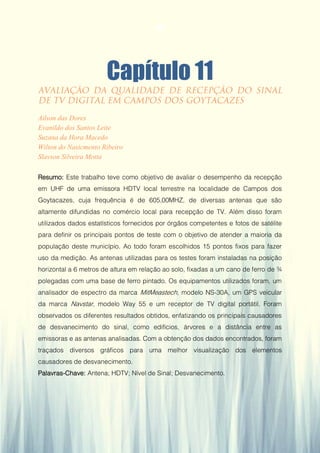 Gestão da Produção em Foco - Volume 6
Capítulo 11
Ailson das Dores
Evanildo dos Santos Leite
Suzana da Hora Macedo
Wilton do Nasicmento Ribeiro
Slavson Silveira Motta
Resumo: Este trabalho teve como objetivo de avaliar o desempenho da recepção
em UHF de uma emissora HDTV local terrestre na localidade de Campos dos
Goytacazes, cuja frequência é de 605,00MHZ, de diversas antenas que são
altamente difundidas no comércio local para recepção de TV. Além disso foram
utilizados dados estatísticos fornecidos por órgãos competentes e fotos de satélite
para definir os principais pontos de teste com o objetivo de atender a maioria da
população deste município. Ao todo foram escolhidos 15 pontos fixos para fazer
uso da medição. As antenas utilizadas para os testes foram instaladas na posição
horizontal a 6 metros de altura em relação ao solo, fixadas a um cano de ferro de ¾
polegadas com uma base de ferro pintado. Os equipamentos utilizados foram, um
analisador de espectro da marca MitMeastech, modelo NS-30A, um GPS veicular
da marca Navstar, modelo Way 55 e um receptor de TV digital portátil. Foram
observados os diferentes resultados obtidos, enfatizando os principais causadores
de desvanecimento do sinal, como edifícios, árvores e a distância entre as
emissoras e as antenas analisadas. Com a obtenção dos dados encontrados, foram
traçados diversos gráficos para uma melhor visualização dos elementos
causadores de desvanecimento.
Palavras-Chave: Antena; HDTV; Nível de Sinal; Desvanecimento.
103
 