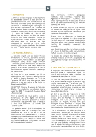 Gestão da Produção em Foco - Volume 6
1. INTRODUÇÃO
A televisão exerce um papel muito importante
na sociedade brasileira e está presente na
grande maioria dos lares constituindo-se em
uma das principais fontes de informação da
atualidade. A modernização Tecnológica do
país trouxe a digitalização da TV aberta por
sinal terrestre. Neste trabalho foi feita uma
avaliação do processo de difusão do sinal de
TV Digital na cidade de Campos dos
Goytacazes no estado do Rio de Janeiro
tomando por base diferentes pontos do
município, que é o maior do estado, e também
diferentes tipos de antenas, as mais
acessíveis às pessoas de menor poder
aquisitivo, com vistas à inclusão das pessoas
na nova TV digital que ora opera no país.
1.1 O INÍCIO DA TV DIGITAL
A televisão digital veio se desenvolvendo
timidamente no mundo, conforme comenta
Alencar (2011), “a televisão de alta definição,
conhecida como HDTV (High Definition
Television), já está funcionando nos Estados
Unidos, desde 1995, com tímida adesão do
público, e no Japão, primeiro país a colocar
um satélite no espaço dedicado a esse tipo
de transmissão”.
O Brasil iniciou sua trajetória em 26 de
novembro de 2003 instituindo pelo decreto de
n° 4.091 o Sistema Brasileiro de TV Digital
Terrestre, SBTVD-T, que tinha dentre vários
objetivos, o de padronizar a TV digital no
Brasil. Anatel (2003).
O SBTVD-T (Sistema Brasileiro de Televisão
Digital – Terrestre) utiliza como base o sistema
Japonês ISDB-T (Integrated Services Digital
Broadcasting).
Com a escolha do novo padrão para a
transmissão do sinal digital em território
brasileiro, as emissoras passaram a investir
em antenas e equipamentos para se adequar
a essa nova realidade. De acordo com
Tavares (2014):
“O governo decidiu que o cronograma de
desligamento total da TV analógica no país
começará em 2016 e vai até o fim de
novembro de 2018. Nesse período, o sistema
analógico será desligado em cerca de 400
cidades, incluindo as capitais do país e suas
regiões metropolitanas, onde moram cerca de
60% da população brasileira”.
Esta população, conforme pesquisas
realizadas pela Federação Nacional das
Agências de Propaganda – FENAPRO, vem
tendo o principal meio de captação de sinal
de TV é a antena convencional (Meta Instituto
de Pesquisa, 2010).
A correta escolha do conjunto que compõe
um sistema de recepção de TV digital deve
respeitar alguns importantes parâmetros que
devem ser investigadas, como:
Antena: tipo de diagrama de irradiação
(ominidirecional, diretivo); tipo de polarização
(vertical, horizontal); quantidade de elementos
da antena; altura a ser instalada; sensibilidade
(ganho) de recepção; frequência de
operação.
Meio de conexão: perdas no meio de conexão
em relação à distância; cabo (característica,
malha); conector (impedância, tipo).
Na cidade de Campos dos Goytacazes, a
primeira emissora a colocar à disposição da
população do município o sinal digital foi a TV
Globo.
2. SINAL ANALÓGICO X SINAL DIGITAL
A migração das emissoras da transmissão
analógica para a transmissão digital foi
notada principalmente pela qualidade da
imagem e do som (Alencar, 2011).
No caso da transmissão não-guiada onde o
sinal se propaga livremente no espaço, que
inclui a transmissão da TV analógica e da TV
digital terrestre, o canal de transmissão está
susceptível a interferências e ruídos que são
introduzidos no sinal original limitando a
capacidade do sistema.
Em todo o espectro de frequências o ruído
aleatório se faz presente e isso não pode ser
evitado. Em se falando de transmissão
analógica, esse ruído provoca queda na
qualidade da imagem, fazendo com que
apareçam ruídos aleatórios. A relação S/N
(Sinal x Ruído) é uma das causas da queda
da qualidade em uma transmissão de sinal.
Com o afastamento da fonte do sinal e a
consequente diminuição da relação sinal
ruído, diminui também a qualidade do sinal
recebido. Na TV digital um ruído pode
interferir diretamente na recepção do sinal a
ponto de modificar o sinal transmitido e fazer
com que esse sinal seja confundido com outro
nível. A relação S/N baixa pode fazer com que
se aumente a probabilidade de erro de bit.
104
 