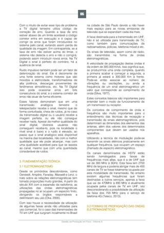 Gestão da Produção em Foco - Volume 6
Com o intuito de evitar esse tipo de problema
a TV digital terrestre utiliza código de
correção de erro. Quando a taxa de erro
estiver abaixo de um limite aceitável o código
corretor entra em execução e é capaz de
corrigir os erros que foram introduzidos no
sistema pelo canal, evitando assim perda de
qualidade da imagem. Em contrapartida, se a
taxa de erro não estiver acima do limiar, o
sistema não detecta o erro e não o corrigirá,
podendo assim introduzir novos erros. Na TV
Digital o sinal é perfeito do contrário, há a
ausência de sinal.
Ruído impulsivo também pode ser um fator de
deterioração do sinal. Ele é decorrente de
uma fonte externa como motores que são
movidos a eletricidade, transformadores de
alta potência, descargas provenientes de
fenômenos atmosféricos, etc. Na TV Digital
isso pode ocasionar erros em bits
consecutivos do sinal, e o sistema corretor de
erros não atuar de forma eficiente.
Esses fatores demonstram que em uma
transmissão analógica terrestre o
telespectador recebe o sinal, mesmo que de
forma conturbada, cheia de ruídos, já no caso
da transmissão digital ou o usuário recebe a
imagem perfeita, ou ele não consegue
receber nada. Apesar da melhor qualidade do
sinal digital, diversos usuários não
conseguem recebe-lo, pois na localidade o
nível sinal é baixo e o ruído é elevado, ao
passo que o sinal analógico está disponível
na maioria das localidades, não com a melhor
qualidade que ele pode alcançar, mas com
uma qualidade aceitável para que se assista
ao canal, mesmo que com uma quantidade
considerável de ruídos.
3. FUNDAMENTAÇÃO TEÓRICA
3.1 ELETROMAGNETISMO
Desde os primórdios descobridores, como
Oerstedt, Ampére, Faraday, Maxwell e Lenz, o
trato sobre as relações eletromagnéticas tem
tomado proporções muito grandes. A partir do
século XIX com a expansão da radiofonia, as
utilizações das ondas eletromagnéticas
propagadas no ar ocupam um espectro finito,
obrigando os órgãos responsáveis a
delimitarem seu uso (Oka, 2000).
Com isso houve a necessidade da utilização
de algumas faixas ainda não utilizadas para
uso comercial, foi o caso das transmissões de
TV em UHF que surgiram incialmente no Brasil
na cidade de São Paulo devido a não haver
mais espaço para as novas emissoras de
televisão que se expandiam cada dia mais.
A faixa destinada para a transmissão em UHF,
não é só utilizada para transmissão de TV,
como também para comunicações de
radioamadores, policias, telefonia móvel e etc.
Os sinais de televisão, assim como de rádio,
são transmitidos na forma de ondas
eletromagnéticas.
A velocidade de propagação destas ondas é
da ordem de 300.000 Km/s. Isso significa que,
se produzirmos uma onda completa, quando
a primeira acabar e começar a segunda, a
primeira já estará a 300.000 Km à frente.
Pode-se então associar ao número de
vibrações ou oscilações, ou ainda a
frequência de um sinal eletromagnético um
valor que corresponde ao comprimento de
onda (Silva, 1977).
Estes conceitos básicos são importantes para
entender bem o modo de funcionamento de
um transmissor ou receptor.
Os conceitos de comprimento de onda e
frequência são muito importantes para o
entendimento das técnicas de recepção e
transmissão de sinais eletromagnéticos, pois
determinam as dimensões dos elementos das
antenas, além dos valores dos determinados
componentes que devem ser usados nos
aparelhos.
Utilizando a técnica de modulação pode-se
transmitir os sinais elétricos praticamente em
qualquer frequência, que ocupam um espaço
chamado de espectro eletromagnético.
Os canais denominados de HDTV estão
sendo homologados para faixas de
frequências mais altas, que é a de UHF que
vai de 300 MHz à 3GHz. Esta faixa tem 2700
MHz de largura e poderia abrigar mais de 450
canais de TV se fosse totalmente ocupada por
esta modalidade de transmissão. No entanto
existem algumas frequências que foram
destinadas a outros serviços, apenas a faixa
que vai de 470MHz à 890 MHz é atualmente
ocupada pelos canais de TV em UHF, isto
desconsiderando a possibilidade da utilização
da faixa dos 700 MHz para o serviço de
telefonia 4G (Teleco, 2013).
3.2 FORMAS DE PROPAGAÇÃO DAS ONDAS
ELETROMAGNÉTICAS
105
 