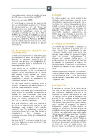 Gestão da Produção em Foco - Volume 6
é por todos estes motivos a escolha da faixa
de UHF para as transmissões de HDTV.
De acordo com Leão (2008)
A interferência na recepção de sistemas de
rádio e perturbações geradas em LT (linhas
de transmissão) ou em LD (linhas de
distribuição) na faixa de 0,15MHz a 300 MHz,
chamada de radiodifusão sonora em AM
(amplitude modulada), na faixa de 15 MHz a
30 MHz, denominada de radiodifusão sonora
em FM (frequência modulada) e TV na faixa
de 30 MHz a 300 MHz. Acima de 300 MHz o
nível de ruído é extremamente baixo, de forma
que não é normalmente passível de causar
interferência.
3.3 INTERFERÊNCIAS CAUSADAS POR
MULTIPERCURSOS
O efeito de multipercurso “ é uma distribuição
que representa o efeito de múltiplos sinais,
refletidos ou refratados, captados por um
receptor sem que haja uma componente ou
direção principal entre o transmissor e o
receptor (Miyoshi, 2002).
Estes efeitos na TV analógica causam o
conhecido “fantasma”, que é a duplicidade da
imagem. Já em transmissões de TV digital,
eles podem causar perdas de dados,
derivados de ruídos nas constelações,
congelando a imagem ou dependendo da
intensidade até perder o sinal.
Se não existir nenhum obstáculo entre a
emissora de Televisão e a antena receptora, o
sinal que chega ao televisor é único.
No entanto caso tenha algum obstáculo que
esteja situado em posições que permitam a
reflexão do sinal transmitido, este pode
produzir um segundo sinal refletido com
atraso de alguns milissegundos, devido
percorrer um caminho mais longo.
Se o sinal refletido for muito forte e percorrer
um caminho relativamente grande a sua
defasagem será também muito grande,
causando nas TVs analógicas a perda de
sincronismo horizontal e nas TVs digitais o
congelamento das imagens e
consequentemente a perda de modulação da
portadora.
Na faixa de UHF os comprimentos de onda
são muito pequenos o que os tornam mais
facilmente reflexíveis.
3.4 RUÍDOS
Os ruídos ocupam um amplo espectro das
radiações eletromagnéticas e quando a sua
intensidade é suficientemente grande, ele se
manifesta com efeitos desagradáveis, como
chiado no áudio, chuvisco ou congelamento
na imagem, perda total da comunicação, etc.
Segundo Pines (1983), “num sistema de
transmissão, qualquer equipamento, por
melhor que seja, degrada a qualidade do
sinal. Amplificadores, moduladores e outros
circuitos são inerentemente, não lineares”.
3.4.1 RUÍDOS EM SINAIS HDTV
Um sistema de transmissão e recepção de
HDTV está susceptível a diversos tipos de
ruídos, como o BER (Bit Error Rate) e o MER
(Maximum Efficiency Rate) entre outros, que
causam ruídos dentro da portadora digital,
perda de pacotes, congelamentos da
imagem, etc. Segundo Alencar (2011), “o
aprofundamento da atenuação faz com que
os símbolos se aproximem. A redução da
distância entres os símbolos é um indicador
qualitativo do aumento na taxa de erro de bit
(BER)”.
Existem diversos recursos que possibilitam a
correção destes erros, como a inserção de
bits de paridade, CRC (Cyclic Redundancy
Check) também conhecidos como códigos
polinomiais e etc.
4. METODOLOGIA
A metodologia utilizada foi a confecção de
uma torre de seis metros seguindo o padrão
das residências populares que tem o pé
direito de três metros e se utiliza de um cano
da mesma medida para a instalação das
antenas. Foram instaladas antenas na parte
mais alta da torre e utilizado um cabo coaxial
RG6 de dez metros para que a perda fosse a
menor possível. O analisador de espectro
MitMeastech modelo NS-30A auxiliou na
medição do rendimento de cada antena nas
localidades escolhidas para que se obtivesse
o modelo mais adequado para cada região,
não sendo possível apenas efetuar medições
de BER, MER e EVM, devido ao analisador
utilizado não fornecer tais dados. Todas as
antenas foram apontadas diretamente para a
emissora analisada, com o intuito de conhecer
os níveis de sinal em cada antena nos
diversos locais na cidade de Campos dos
107
 