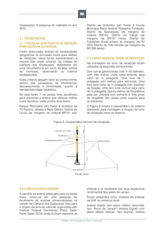 Gestão da Produção em Foco - Volume 6
Goytacazes. A pesquisa foi realizada no ano
2015.
4.1 TESTES INICIAIS
4.1.1 ESCOLHA DOS PONTOS DE MEDIÇÃO
PARA ESCOLHA DA ANTENA
Foram observados através de necessidades
geográficas os principais locais para efetuar
as medições, estes locais representaram a
maioria das áreas urbanas da cidade de
Campos dos Goytacazes, delimitados em
uma circunferência em torno da área central
do município, observando os critérios
estabelecidos.
Estes critérios seguem tanto ao conhecimento
teórico dos causadores de interferência,
desvanecimento e diretividade, quanto à
representatividade estatística.
No total foram 7 os pontos fixos escolhidos
para encontrar a antena que oferecia melhor
custo benefício, estes pontos fixos foram:
Parque Rodoviário (em frente à emissora da
TV Planície, afiliada à Rede Globo); Distrito de
Ururai (as margens da rodovia BR101 sul);
Distrito de Quilombo (em frente à Escola
Municipal Maria Antônia Pessanha Trindade);
Distrito de Goytacazes (as margens da
rodovia RJ216); Distrito de Canaã (as
margens da BR101 norte); Distrito de
Travessão (local urbano as margens da RJ
224); Distrito de Três Vendas (as margens da
BR 356 oeste).
4.1.2 MONTAGEM DA TORRE DE RECEPÇÃO
Na montagem da torre de recepção foram
utilizados os seguintes componentes:
Dois canos galvanizados com ¾ de diâmetro,
com três metros cada; Uma emenda para
cano de ¾ polegada; Uma luva de 1
polegada com orelhas para estirantes; Uma
luva para cano de ¾ polegada com parafuso
de fixação; Uma mini torre vertical para cano
de ¾ polegada; Quinze metros de fita plástica
para ser utilizada com estirante e Três pinos
de vergalhão 3/8, usado como suporte para
os estirantes.
A Figura 3 mostra o esquemático do sistema
elaborado para montagem e fixação da torre
de recepção como se observa:
Figura 3 - Esquemático da torre de recepção.
Fonte: autor
4.2.3 ESCOLHA DAS ANTENAS
A escolha da antena adequada para os testes
finais, iniciou-se em uma pesquisa de
rendimento de antenas comercializadas na
cidade de Campos dos Goitacazes feita para
o projeto da feira de ciências organizada pelo
Instituto Federal Fluminense (Feira Saber
Fazer Saber 2013), onde lá foram expostos as
antenas e os resultados dos seus respectivos
rendimentos dos testes de campo.
Foram adquiridos cinco modelos de antenas
de UHF no comercio local:
Antena Dipolo com plano refletor horizontal,
tipo “Boca de Jacaré”; Antena Dipolo com
plano refletor vertical, “tipo Aranha”; Antena
108
 