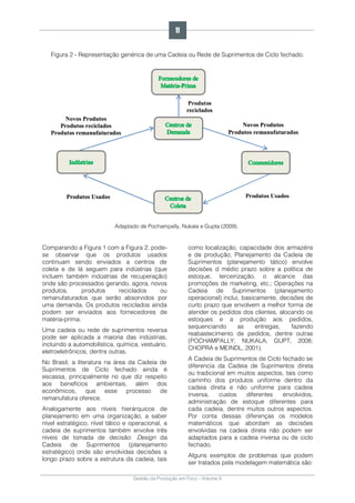 Gestão da Produção em Foco - Volume 6
Figura 2 - Representação genérica de uma Cadeia ou Rede de Suprimentos de Ciclo fechado.
Adaptado de Pochampally, Nukala e Gupta (2009).
Comparando a Figura 1 com a Figura 2, pode-
se observar que os produtos usados
continuam sendo enviados a centros de
coleta e de lá seguem para indústrias (que
incluem também indústrias de recuperação)
onde são processados gerando, agora, novos
produtos, produtos reciclados ou
remanufaturados que serão absorvidos por
uma demanda. Os produtos reciclados ainda
podem ser enviados aos fornecedores de
matéria-prima.
Uma cadeia ou rede de suprimentos reversa
pode ser aplicada a maioria das indústrias,
incluindo a automobilística, química, vestuário,
eletroeletrônicos, dentre outras.
No Brasil, a literatura na área da Cadeia de
Suprimentos de Ciclo fechado ainda é
escassa, principalmente no que diz respeito
aos benefícios ambientais, além dos
econômicos, que esse processo de
remanufatura oferece.
Analogamente aos níveis hierárquicos de
planejamento em uma organização, a saber
nível estratégico, nível tático e operacional, a
cadeia de suprimentos também envolve três
níveis de tomada de decisão: Design da
Cadeia de Suprimentos (planejamento
estratégico) onde são envolvidas decisões a
longo prazo sobre a estrutura da cadeia, tais
como localização, capacidade dos armazéns
e de produção; Planejamento da Cadeia de
Suprimentos (planejamento tático) envolve
decisões d médio prazo sobre a política de
estoque, terceirização, o alcance das
promoções de marketing, etc.; Operações na
Cadeia de Suprimentos (planejamento
operacional) inclui, basicamente, decisões de
curto prazo que envolvem a melhor forma de
atender os pedidos dos clientes, alocando os
estoques e a produção aos pedidos,
sequenciando as entregas, fazendo
reabastecimento de pedidos, dentre outras
(POCHAMPALLY; NUKALA; GUPT, 2008;
CHOPRA e MEINDL, 2001).
A Cadeia de Suprimentos de Ciclo fechado se
diferencia da Cadeia de Suprimentos direta
ou tradicional em muitos aspectos, tais como
caminho dos produtos uniforme dentro da
cadeia direta e não uniforme para cadeia
inversa, custos diferentes envolvidos,
administração de estoque diferentes para
cada cadeia, dentre muitos outros aspectos.
Por conta dessas diferenças os modelos
matemáticos que abordam as decisões
envolvidas na cadeia direta não podem ser
adaptados para a cadeia inversa ou de ciclo
fechado.
Alguns exemplos de problemas que podem
ser tratados pela modelagem matemática são:
11
 
