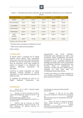 Gestão da Produção em Foco - Volume 6
Tabela 1 – Resultados dos testes realizados nas sete localidades utilizando os cinco modelos de
antena.
ANTENA 1 ANTENA 2 ANTENA 3 ANTENA 4 ANTENA 5
CANAÃ -70,61 ** -72,00 ** -70,40 -60,00 -65,11
GOYTACAZES -58,27 -56,20 -60,11 -54,63 -59,30
QUILOMBO -74,38 * -74,36 * -74,16 -69,86 -73,13
RODOVIÁRIO -34,80 -32,00 -26,00 -16,22 -27,15
TRAVESSÃO -71,80 ** -71,80 ** -71,00 ** -70,00 ** -70,20 **
TRÊS
VENDAS
-80,00 ** -80,00 ** -76,80 ** -74,80 ** -76,80 **
URURAÍ -56,77 -57,33 -49,80 -46,41 -55,58
Potência do sinal em dBm.
* Somente abriu a portadora no dispositivo móvel.
** Não houve a abertura de portadora.
Fonte: autores
5. CONCLUSÃO
O estudo sobre a recepção de TV digital
terrestre trouxe dados muito importantes
sobre como os níveis dos sinais transmitidos
de HDTV em UHF se comportam nos diversos
tipos de ambientes, como cada modelo de
antena os recebem e as influências dos
diversos elementos causadores de
atenuação.
Conforme os dados analisados nos testes
efetuados, pode-se perceber o quanto
vulnerável é o sinal terrestre transmitido de
HDTV em UHF.
A qualidade da recepção do sinal da TV
Digital depende diretamente dos
equipamentos que forem utilizados,
começando pela qualidade da antena, dos
conectores, cabos, acopladores, até mesmo
do equipamento de TV. Em se tratando da
recepção do sinal, a qualidade depende da
topologia da cidade assim como a quantidade
de edificações (estrutura arquitetônica) que
interfiram direta ou indiretamente na
recepção. A antena que será utilizada para a
recepção do sinal deve levar em
consideração todos esses fatores.
A antena que obteve um melhor resultado foi
a do modelo Log Periódica de 16 fabricada
pela empresa Pro Eletronic.
REFERÊNCIAS
[1]. Alencar, M. S. (2011). Televisão Digital.
São Paulo: Livros Érica.
[2]. Almeida, W. (26 de novembro de 2012).
Ondas Eletromagnéticas. Acesso em 04 de 11 de
2014, disponível em
asondaseletromag.blogspot.com.br/:
http://asondaseletromag.blogspot.com.br/2012_11_
01_archive.html
[3]. ANATEL. (26 de novembro de 2003).
Legislação da ANATEL. Acesso em 25 de 11 de
2014, disponível em Agencia Nacional de
Telecomunicações:
http://legislacao.anatel.gov.br/decretos/349-
decreto-4901
[4]. Camargo, C. (09 de 07 de 2009).
Tecmundo. Acesso em 7 de 09 de 2014, disponível
em Tecmundo:
http://www.tecmundo.com.br/pdf/2397-historia-da-
televisao.pdf
[5]. Centro de Ensino e Pesquisa Aplicada.
(2007). e-física. Acesso em 07 de 11 de 2014,
disponível em e-física:
http://efisica.if.usp.br/eletricidade/basico/ondas/co
mpr_onda_periodo_frequencia/
110
 