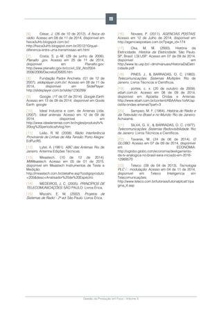 Gestão da Produção em Foco - Volume 6
[6]. César, J. (26 de 10 de 2012). A física do
rádio. Acesso em 08 de 11 de 2014, disponível em
fisica3ufrb.blogspot.com.br/:
http://fisica3ufrb.blogspot.com.br/2012/10/qual-
diferenca-entre-uma-transmissao-am.html
[7]. Costa, S. p.-M. (29 de junho de 2006).
Planalto .gov. Acesso em 25 de 11 de 2014,
disponível em Planalto.gov:
http://www.planalto.gov.br/ccivil_03/_Ato2004-
2006/2006/Decreto/D5820.htm
[8]. Fundação Padre Anchieta. (01 de 12 de
2007). slideplayer.com.br/. Acesso em 08 de 11 de
2014, disponível em SlidePlayer:
http://slideplayer.com.br/slide/1230299/
[9]. Google. (17 de 07 de 2014). Google Earth.
Acesso em 13 de 09 de 2014, disponível em Goole
Earth: google
[10]. Ideal Industria e com. de Antenas Ltda.
(2007). Ideal antenas. Acesso em 12 de 09 de
2014, disponível em
http://www.idealantenas.com.br/ingles/produto/tv%
20log%20periodica/tvlog.htm
[11]. Leão, R. M. (2008). Rádio Interferência
Proviniente de Linhas de Alta Tensão. Porto Alegre:
EdPucRS.
[12]. Lytel, A. (1981). ABC das Antenas. Rio de
Janeiro: Antenna Edições Técnicas.
[13]. Meastech. (10 de 12 de 2014).
MitMeastech. Acesso em 05 de 01 de 2015,
disponível em Meastech Instrumentos de Teste e
Medição:
http://meastech.com.br/detalhe.asp?codigoproduto
=205&desc=Analisador%20de%20Espectro
[14]. MEDEIROS, J. C. (2005). PRINCÍPIOS DE
TELECOMUNICAÇÕES. SÃO PAULO: Livros Érica.
[15]. Miyoshi, E. M. (2002). Projetos de
Sistemas de Radio - 2º ed. São Paulo: Livros Érica.
[16]. Novaes, P. (2011). AGENCIAS POSTAIS.
Acesso em 12 de Julho de 2014, disponível em
http://agenciaspostais.com.br/?page_id=174
[17]. Oka, M. M. (2000). História da
Eletricidade. História da Eletricidade. São Paulo,
SP, Brasil: LSI.USP. Acesso em 07 de 09 de 2014,
disponível em
http://www.lsi.usp.br/~dmi/manuais/HistoriaDaEletri
cidade.pdf
[18]. PINES, J., & BARRADAS, O. C. (1983).
Telecomunicações: Sistemas Multiplex. Rio de
Janeiro: Livros Técnicos e Científicos.
[19]. portes, c. x. (20 de outubro de 2009).
ebah.com.br. Acesso em 08 de 09 de 2014,
disponível em Apostila Ondas e Antenas:
http://www.ebah.com.br/content/ABAAAex1oAK/ap
ostila-ondas-antenas?part=3
[20]. Sampaio, M. F. (1984). História do Rádio e
da Televisão no Brasil e no Mundo. Rio de Janeiro:
Achaiamé.
[21]. SILVA, G. V., & BARRADAS, O. C. (1977).
Telecomunicações. Sistemas Radiovisibilidade. Rio
de Janeiro: Livros Técnicos e Científicos.
[22]. Tavares, M. (24 de 06 de 2014). O
GLOBO. Acesso em 07 de 09 de 2014, disponível
em ECONOMIA:
http://oglobo.globo.com/economia/desligamento-
da-tv-analogica-no-brasil-sera-iniciado-em-2016-
12989570
[23]. Teleco. (08 de 04 de 2013). Tecnologia
PLC i : modulação. Acesso em 04 de 11 de 2014,
disponível em Teleco Inteligencia em
Telecomunicações:
http://www.teleco.com.br/tutoriais/tutorialplcalt1/pa
gina_4.asp
111
 