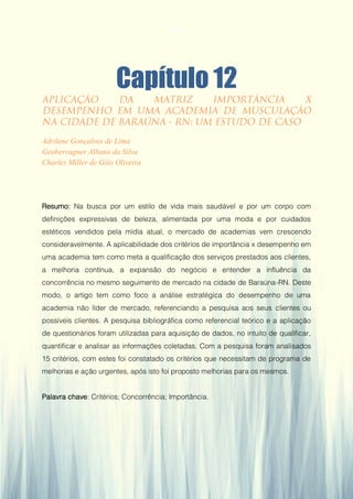 Gestão da Produção em Foco - Volume 6
Capítulo 12
Adrilene Gonçalves de Lima
Geobervagner Albano da Silva
Charles Miller de Góis Oliveira
Resumo: Na busca por um estilo de vida mais saudável e por um corpo com
definições expressivas de beleza, alimentada por uma moda e por cuidados
estéticos vendidos pela mídia atual, o mercado de academias vem crescendo
consideravelmente. A aplicabilidade dos critérios de importância x desempenho em
uma academia tem como meta a qualificação dos serviços prestados aos clientes,
a melhoria contínua, a expansão do negócio e entender a influência da
concorrência no mesmo seguimento de mercado na cidade de Baraúna-RN. Deste
modo, o artigo tem como foco a análise estratégica do desempenho de uma
academia não líder de mercado, referenciando a pesquisa aos seus clientes ou
possíveis clientes. A pesquisa bibliográfica como referencial teórico e a aplicação
de questionários foram utilizadas para aquisição de dados, no intuito de qualificar,
quantificar e analisar as informações coletadas. Com a pesquisa foram analisados
15 critérios, com estes foi constatado os critérios que necessitam de programa de
melhorias e ação urgentes, após isto foi proposto melhorias para os mesmos.
Palavra chave: Critérios; Concorrência; Importância.
112
 