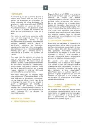 Gestão da Produção em Foco - Volume 6
1 INTRODUÇÃO
A crescente busca por qualidade de vida e
estética nos últimos anos fez com que o
número de academias de musculação no
Brasil crescesse de forma acentuada. De
acordo com dados levantados pelo SEBRAE
(Serviço Brasileiro de Apoio às Micro e
Pequenas Empresas) e divulgados no portal
UOL em 2014, o número de academias no
Brasil teve um crescimento de 133% em 5
anos.
Além disto, os usuários de academias estão
cada vez mais exigentes em relação aos
serviços contratados. Devido a isto,
recomenda-se que os gestores de academias
ofereçam melhores serviços, desde o
atendimento, habilidade dos instrutores,
equipamentos modernos e bem conservados,
até amplo espaço físico e boa localização das
mesmas, para que a empresa supere a
concorrência e aumente seu número de
clientes.
Com base nisto, foi realizado um estudo de
caso em uma academia de musculação na
cidade de Baraúna – RN. Com o intuito de
analisar e apontar a partir do desenvolvimento
de uma matriz importância x desempenho,
quais critérios competitivos merecem maior
atenção e quais ações podem ser tomadas
visando propiciar à empresa diferencial
competitivo frente aos concorrentes.
Além desta introdução, no presente artigo
será apresentado o referencial teórico; onde
será explicado as estratégias competitivas,
como e para que utilizar a matriz importância
x desempenho, quem foi o seu criador e
quem a aperfeiçoou. Em seguida, a
caracterização da empresa, o método
utilizado para o desenvolvimento do estudo, e
por fim, será discutido os resultados obtidos e
sugerir melhorias afim de alcançar os
objetivos propostos.
2 REFERENCIAL TEÓRICO
2.1 ESTRATÉGIAS COMPETITIVAS
Segundo Slack et al. (2008), uma empresa
que decide competir para ser a primeira no
mercado em relação aos critérios
competitivos precisa possuir a capacidade de
enfrentar mudanças exigidas pelo mercado.
Dentre tais mudanças, as empresas devem
investir em inovações, desenvolvimento de
funcionários, na qualidade de produção, entre
outros. Comprovando isto Slack afirma ainda
que “o que é mais importante, uma produção
que tenha desenvolvido a capacidade de lidar
com qualquer requisito futuro do mercado
está garantindo à organização os meios para
seu sucesso futuro.”
2.2 OBJETIVOS DE DESEMPENHO
Entende-se que são vários os fatores que as
empresas devem aplicar à sua produção para
satisfazer os desejos e necessidades de seus
clientes, alguns deles além de preços/custos
são: qualidade, flexibilidade, rapidez e
confiabilidade. Em adição, os autores Slack,
Chambers e Johnston (2008) ressaltam a
afirmação supracitada, quando apresentam o
conceito de “objetivos de desempenho”.
De acordo com eles objetivos de
desempenho “são os objetivos mais amplos
que formam o pano de fundo para todo o
processo decisório da produção, tais que, as
operações produtivas necessitam alcançar
para satisfazer a seus stakeholders”.
Stakeholders para os autores significa as
pessoas ou grupo de pessoas que possuem
interesse na operação, e que podem ser
influenciadas por ou influenciar as atividades
da operação produtiva.
2.3 CRITÉRIOS GANHADORES E
QUALIFICADORES DE PEDIDO
As empresas hoje estão mais atentas para a
necessidade e expectativas do cliente, e seu
desempenho em relação a concorrência, pois
são estes que definem o que é importante
para o desempenho da empresa. Slack
apresenta três padrões (figura 1):
113
 
