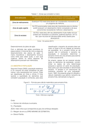 Gestão da Produção em Foco - Volume 6
Tabela 1 – Zonas que compõem a matriz
Zona adequada
Os FCS nesta área devem ser considerados satisfatórios, pois eles
posicionam-se acima da fronteira inferior de aceitabilidade.
Zona de melhoramento
Quaisquer FCS nesta área devem ser considerados necessários de
um programa de melhoria.
Zona de ação urgente
Os FCS posicionados nesta área são importantes para os clientes,
porém possuem um desempenho inferior comparado a de seus
concorrentes necessitando melhorar o desempenho.
Zona do excesso
Os FCS, nesta área, têm seu desempenho muito melhor do que
poderia ser necessário ou suficiente, podendo significar, sim ou
não, quer recursos em demasia estão sendo usados para
alcançara-lo.
Fonte – Os autores (2017)
Desenvolvimento do plano de ação
Com a definição das ações prioritárias no
passo anterior, é hora de dar início a etapa de
desenvolvimento dos planos de ação. A
matriz importância x desempenho funciona
como fonte para saber quais, e com qual
urgência, dentre os vários aspectos de
desempenho precisam ser melhorados.
2.5 AMOSTRA E POPULAÇÃO
Segundo Crespo (2002), população estatística
é um conjunto de entes portadores de pelo
menos, uma característica em comum. Pode
ser classificada em finita e infinita. É finita
quando a quantidade de elementos que
compõem população é conhecida, para essa
classificação o tamanho da amostra deve ser
maior ou igual a 5% em relação ao tamanho
da população. Já a amostra infinita se dá
quando não é conhecido o tamanho da
população, é necessário determinar o
tamanho mínimo de uma amostra para estimar
a média populacional.
No entanto, apesar de ser possível estudar
todos os elementos da população, convém
limitar os dados de uma determinada
pesquisa a apenas um parte da população,
essa parte que será estudada é denominada
amostra. “A amostra é um subconjunto de
indivíduos extraídos de uma população”
(Levin, 1987). No presente artigo foi utilizado o
cálculo matemático que define o tamanho da
amostra finita, demostrado na figura 5.
Figura 5 - Fórmula para cálculo matemático para amostra finita
Fonte - Ciências e cognição
Onde:
n = Número de indivíduos na amostra;
N = População;
Z /2= Valor crítico que corresponde ao grau de confiança desejado;
E = Margem de erro ou ERRO MÁXIMO DE ESTIMATIVA;
σ = Desvio Padrão.
116
 