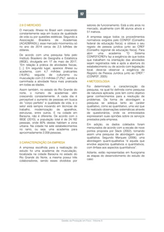 Gestão da Produção em Foco - Volume 6
2.6 O MERCADO
O mercado fitness no Brasil vem crescendo
constantemente seja em busca de qualidade
de vida ou por questões estéticas. Segundo a
Associação Brasileira de Academias
(ACADBRASIL), esse mercado movimentou só
no ano de 2014 cerca de 2,5 bilhões de
dólares.
De acordo com uma pesquisa feita pelo
Instituto Brasileiro de Geografia e Estatística
(IBGE), divulgada em 17 de maio de 2017,
“Em relação à prática de atividades físicas,
[...]. Em segundo lugar, aparece fitness ou
academia, com 4,7 milhões praticantes
(16,8%), seguida de culturismo ou
musculação com 2,0 milhões (7,2%)”, sendo a
caminhada a atividade física mais praticada
em todas as idades.
Assim também, no estado do Rio Grande do
norte, o número de academias vêm
crescendo constantemente. A cada dia é
perceptível o aumento de pessoas em busca
do “corpo perfeito” e qualidade de vida, e o
setor está sempre inovando em técnicas de
trabalho, modernização de aparelhos,
estruturas, entre outros. E na cidade em
Baraúna, não é diferente. De acordo com o
IBGE (2010), a população total é de 24.182
pessoas, onde 60% destas habitam a zona
urbana. Na cidade há sete estabelecimentos
no ramo, ou seja, uma academia para
aproximadamente 2.058 pessoas.
3 CARACTERIZAÇÃO DA EMPRESA
A empresa escolhida para a realização do
estudo foi uma academia de musculação,
localizada na cidade Baraúna no estado do
Rio Grande do Norte, a mesma possui três
colaboradores, sendo esses divididos por
setores de funcionamento. Está a oito anos no
mercado, atualmente com 86 alunos ativos e
51 inativos.
A empresa segue todos os procedimentos
normativos exigidos pelo CONFEF (Conselho
federal de educação física), e obteve o seu
registo de pessoa jurídica junto ao CREF
(Conselho regional de educação física). Para
abrir uma academia “O Sistema
CONFEF/CREFs faz a exigência de que todos
que trabalhem na orientação das atividades
sejam registrados nele e após a abertura do
estabelecimento ou de acordo com legislação
local, deve-se observar a exigência de
Registro de Pessoa Jurídica junto ao CREF.”
(CONFEF, 2005)
4 METODOLOGIA
Foi determinado a caracterização da
pesquisa, na qual foi definida como pesquisa
de natureza aplicada, pois tem como objetivo
gerar conhecimentos para a resolução de
problemas. Da forma de abordagem a
pesquisa se adequa tanto ao caráter
qualitativo, como ao quantitativo, uma vez que
foi realizado observações sistemáticas através
de questionários, onde os entrevistados
expressaram suas opiniões sobre os serviços
prestados pela empresa.
Em adição, os dados coletados foram
mensurados de acordo com a escala de nove
pontos proposta por Slack (2002), tornando
assim uma pesquisa de abordagem quanti-
qualitativa. Segundo Marques (2006), uma
abordagem quanti-qualitativa “é aquela que
envolve aspectos qualitativos e quantitativos,
com ênfase aos aspectos quantitativos”.
Adiante, estão representadas em fluxograma
as etapas do desenvolvimento do estudo de
caso:
117
 