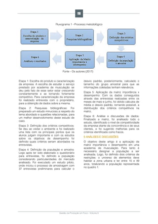 Gestão da Produção em Foco - Volume 6
Fluxograma 1 - Processo metodológico
Fonte - Os autores (2017)
Etapa 1: Escolha do produto e caracterização
da empresa: A escolha de estudar o serviço
prestado por academia de musculação se
deu pelo fato de esse setor estar crescendo
constantemente e se tornando fortemente
competitivo. Para caracterização da empresa
foi realizado entrevista com o proprietário,
para a obtenção de dados sobre a mesma.
Etapa 2: Pesquisas bibliográficas: Foi
preparado um estudo minucioso a respeito do
tema abordado e questões relacionadas, para
um melhor desenvolvimento deste estudo de
caso.
Etapa 3: Definição dos critérios competitivos:
Se deu ao visitar o ambiente e foi realizado
uma lista com os principais pontos que os
alunos julgam importante e com os estudos
sobre os objetivos de desempenho foi
definido quais critérios seriam abordados na
entrevistas.
Etapa 4: Definição da população e amostra:
Logo após ter sido elaborado o questionário
para entrevistas, foi definido a população
considerando particularidades do mercado
analisado. Foi executado um estudo piloto,
onde iniciou o processo de amostragem com
37 entrevistas preliminares para calcular o
desvio padrão, posteriormente, calculado o
tamanho do grupo amostral para que as
informações coletadas tenham relevância.
Etapa 5: Aplicação da matriz importância x
desempenho: Com os dados conseguidos
através das entrevistas realizadas entre os
meses de maio e junho, foi obtido cálculos de
média e desvio padrão, tornando possível, a
distribuição dos critérios competitivos na
matriz.
Etapa 6: Análise e discussões de dados:
Finalizado a matriz, foi analisado todo o
estudo, identificado o nível de competitividade
da empresa diante da concorrência e de seus
clientes, e foi sugerido melhorias para os
critérios identificado como fracos.
5 ANÁLISES E DISCUSSÕES
O objetivo deste artigo é a aplicação da
matriz importância x desempenho em uma
academia de musculação. Para tanto é
necessário designar a população a ser
analisada. Logo, foi definido dois critérios de
restrições: o universo de elementos deve
habitar a zona urbana e ter entre 15 e 49
anos, totalizando a população representada
no quadro 1:
118
 