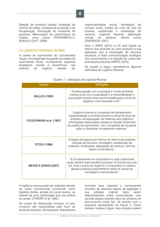 Gestão da Produção em Foco - Volume 6
Seleção de produtos usados; Avaliação de
centros de coleta, unidades de produção e de
recuperação; Otimização do transporte de
produtos; Mensuração da performance da
Cadeia; entre outros (POCHAMPALLY;
NUKALA; GUPT, 2008).
3 A LOGÍSTICA REVERSA E OS REEE
A cadeia de suprimentos de ciclo-fechado
requer uma expansão da gestão da cadeia de
suprimentos direta, incorporando aspectos
ecológicos, sociais e econômicos, nas
práticas de negócio, através da:
responsabilidade social, estratégias de
compra verde, análise de ciclo de vida do
produto, substituição e reutilização de
insumos, Logística Reversa, destinação
correta de resíduos, dentre outros
(SVENSSON, 2007).
Para o INPEV (2015) a LR está ligada ao
retorno dos produtos ao ciclo produtivo e sua
aplicação visa à reutilização de recursos
escassos, à maior conscientização ecológica
dos consumidores e à redução de custos dos
processos produtivos (INPEV, 2015).
No quadro a seguir, apresenta-se algumas
definições de Logística Reversa:
Quadro 1 – Definições de Logística Reversa
Autores Definições
BALLOU (1995)
“A preocupação com a ecologia e o meio ambiente
cresceu junto com a população e a industrialização o
que proporcionará novas oportunidades para a área da
logística, como exemplo a LR.”
FLEISCHMANN et al. (1997)
“Logística reversa é o processo de planejamento,
implementação e controle eficiente e eficaz do fluxo de
entrada e armazenagem de materiais secundários e
informações relacionadas opostas à direção tradicional
da cadeia de suprimentos, com o propósito de recuperar
valor ou descartar corretamente materiais.”
STOCK (1998)
“O papel da logística em termos de retorno de produtos,
redução de recursos, reciclagem, substituição de
materiais, reutilização, disposição de resíduos, reforma,
reparo e manufatura.”
MEADE E SARKIS (2007)
“A LR representa um mecanismo no qual o fabricante
pode utilizá-lo para recolher produtos no final da sua vida
útil, onde o ponto de origem é o consumidor e o destino
desses produtos possivelmente serão os canais de
reciclagem e remanufatura.”
A logística reversa pode ser realizada através
do canal convencional (conhecido como
logística direta), através do canal reverso, ou
através de uma combinação que usa ambos
os canais. (THIERRY et al, 1995).
Os canais de distribuição reversos no pós-
consumo são responsáveis pelo fluxo de
produtos duráveis, semiduráveis, descartáveis
incluindo seus materiais e componentes
oriundos do descarte depois de esgotada a
sua utilidade original. Após serem
disponibilizados pelos consumidores, uma
parcela desses diversos tipos de produtos de
pós-consumo pode fluir de acordo com o
esquema apresentado na Figura 3. Como
também mostra a figura, tais produtos podem
12
 