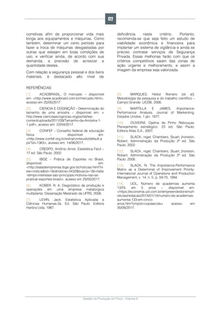 Gestão da Produção em Foco - Volume 6
corretivas afim de proporcionar vida mais
longa aos equipamentos e máquinas. Como
também, determinar um certo período para
fazer a troca de máquinas desgastadas por
outras que estejam em boas condições de
uso, e verificar ainda, de acordo com sua
demanda, a precisão de acrescer a
quantidade destes.
Com relação a segurança pessoal e dos bens
materiais, é destacado alto nível de
deficiência neste critério. Portanto,
recomenda-se que seja feito um estudo de
viabilidade econômica e financeira para
implantar um sistema de vigilância e ainda se
preciso contratar serviços de Segurança
Privada. Essas melhorias farão com que os
critérios competitivos saiam das zonas de
ação urgente e melhoramento, e assim a
imagem da empresa seja valorizada.
REFERÊNCIAS
[1]. ACADBRASIL, O mercado – disponível
em: <http://www.acadbrasil.com.br/mercado.html>,
acesso em 25/05/2017.
[2]. CIENCIA E COGNIÇÃO - Determinação do
tamanho de uma amostra – disponível em: <
http://www.cienciasecognicao.org/portal/wp-
content/uploads/2011/09/Tamanho-da-Amostra-1-
1.pdf>, acesso em: 22/04/2017.
[3]. CONFEF – Conselho federal de educação
física – disponível em:
<http://www.confef.org.br/extra/conteudo/default.a
ps?id=1363>, acesso em: 14/06/2017.
[4]. CRESPO, Antônio Arnot, Estatística Fácil –
17 ed. São Paulo: 2002.
[5]. IBGE – Prática de Esportes no Brasil,
disponível em:
<http://saladeimprensa.ibge.gov.br/noticias.html?vi
ew=noticia&id=1&idnoticia=3432&busca=1&t=falta
-tempo-interesse-sao-principais-motivos-nao-se-
praticar-esportes-brasil>, acesso em 25/05/2017.
[6]. KOBER, R. A. Diagnóstico da produção e
operações em uma empresa metalúrgica
multiplanta. Dissertação Mestrado da UFRS, 2006.
[7]. LEVIN, Jack. Estatística Aplicada a
Ciências Humanas.2a. Ed. São Paulo: Editora
Harbra Ltda, 1987.
[8]. MARQUES, Heitor Romero [et al];
Metodologia da pesquisa e do trabalho científico –
Campo Grande: UCDB, 2006.
[9]. MARTILLA E JAMES. Importance-
Performance Analysis. Journal of Markenting.
Estados Unidos, 1 jan. 1977.
[10]. OLIVEIRA, Djalma de Pinho Rebouças.
Planejamento estratégico. 23 ed. São Paulo:
Editora Atlas S.A., 2007.
[11]. SLACK, nigel; Chambers, Stuart; jhonston,
Robert; Administração da Produção 2ª ed. São
Paulo: 2002.
[12]. SLACK, nigel; Chambers, Stuart; jhonston,
Robert; Administração da Produção 2ª ed. São
Paulo: 2008.
[13]. SLACK, N. The Importance-Performance
Matrix as a Determinat of Improvement Priority.
International Journal of Operations and Production
Management, v. 14, n. 5, p. 59-75, 1994.
[14]. UOL, Número de academias aumenta
133% em 5 anos – disponível em:
<https://economia.uol.com.br/empreendedorismo/n
oticias/redacao/2014/01/14/numero-de-academias-
aumenta-133-em-cinco-
anos.htm?cmpid=copiaecola> acesso em
30/06/2017.
122
 