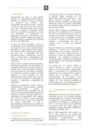Gestão da Produção em Foco - Volume 6
1. INTRODUÇÃO
Independente do setor no qual estejam
atuando, os colaboradores estão sujeitos a
estresse no trabalho, devido às tensões
no ambiente que podem estar
relacionadas com diversos fatores, incluindo
a falta de ergonomia. Este fator, por sua
vez, pode estar relacionado com a maneira
pela qual o espaço foi planejado. Neste
contexto, a ergonomia visa analisar os fatores
que influenciam o desempenho do
trabalhador ao exercer suas funções, e por
meio desta, executar projetos de postos de
trabalho e analisar o ambiente físico (UEDA et
al. 2016, apud IIDA 2005).
A partir da última afirmação, nota-se a
necessidade de um planejamento adequado
do layout do local, cujo resultado seja a
eliminação de movimentação desnecessária,
bem como a melhor organização do espaço,
de modo que o colaborador não seja
prejudicado física e mentalmente. Torna-se,
assim, imprescindível o planejamento dos
ambientes, para que tais resultados sejam
alcançados.
Neste sentido, o presente estudo explorará o
Planejamento Sistemático de Layout (PSL), no
qual aprofundará suas principais etapas, em
paralelo com o estudo ergonômico, voltado a
um almoxarifado de uma clínica universitária
de odontologia, situada na capital do estado
paraense, a qual necessita de uma
reestruturação em seu arranjo físico, levando
em conta, principalmente, a organização do
ambiente e ergonomia e segurança do
colaborador.
Mediante a problemática, surge o seguinte
questionamento: de que maneira é possível
utilizar racionalmente o espaço do
almoxarifado da clínica universitária, a fim de
reduzir as movimentações desnecessárias de
materiais, produtos e pessoas, garantindo a
integridade do colaborador? Vale salientar
que o foco do artigo é propor sugestões
de melhorias para o layout do almoxarifado
da clínica universitária, o qual a
responsabilidade da escolha é da gestão da
clínica odontológica, juntamente com a reitoria
da instituição.
2. REFERENCIAL TEÓRICO
2.1 ARRANJO FÍSICO
O desbravador do estudo de arranjo físico no
Brasil, Vieira (1971), afirma que, arranjo físico
ou layout, é a forma como recursos, máquinas
e pessoas estão alocados em um
determinado ambiente, possuindo ou não
algum processo produtivo neste meio
alocado. Pode- se enfatizar uma organização
adequada a todos as agentes participantes
de um determinado meio, faz a diferença no
processo em questão.
Moreira (2006) destaca a abrangência do
processo em sua totalidade, onde a atenção
não deve ser somente voltada ao fluxo de
materiais, mas também às pessoas. Ou seja,
o autor assegura que a preparação da área
se refere a maneira de dispor pessoas,
materiais e equipamentos, de modo a
contribuir com a fluidez do processo
produtivo.
Realizar melhorias na utilização de espaços
disponíveis e diminuir as movimentações
desnecessárias de pessoas, materiais e
produtos, é uma das importâncias que se
encontram a partir da melhoria do layout,
deparando com resultados concretos de
redução de custos, melhoria na produtividade
das operações e nas condições de trabalho
(VIEIRA, 1971).
Tal técnica tem por objetivo analisar e
propor melhorias no layout, a qual está
cada vez mais corriqueira nas organizações.
Após o entendimento da importância do
planejamento em um arranjo físico, visando a
melhoria de um processo, é notório o
aprofundamento de tal estudo. Como
exemplo, Martins e Freitas (2014) relatam seu
trabalho, em uma empresa produtora de
pneus recapeados, com o método conhecido
por planejamento sistemático de layout.
2.1.1 PLANEJAMENTO SISTEMÁTICO DE
LAYOUT
Planejamento Sistemático de Layout, também
conhecido por PSL, é um método utilizado
para elaboração de um layout, o qual analisa
a importância das atividades e/ou áreas
focalizadas nas limitações e afinidades do
local. É uma ferramenta que visa identificar
os atributos para que assim possa ser
elaborado um layout específico (EMERIQUE,
CARDOSO e FREITAS, 2011).
Muther (1973) apresenta outro conceito de
PSL, o qual afirma ser um método que
sistematiza projetos de arranjo físico, no qual
apresentam procedimentos para
identificação, avaliação e visualização de
124
 