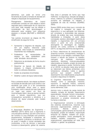 Gestão da Produção em Foco - Volume 6
elementos, que pode se tornar uma
ferramenta de auxílio a tomada de decisão em
relação à disposição de equipamentos.
Planejamento Sistemático de Layout
simplificado consiste em seis etapas a serem
seguidas para a elaboração de um layout em
uma área. Vale ressaltar que tal método é
considerado de fácil aprendizagem e
adequado para projetos com pequenos
espaços e simples (MUTHER e WHEELER,
2008)
Tais autores enumeram as etapas do PSL
simplificado da seguinte forma:
 Apresentar o diagrama de relações, que
tem por objetivo relacionar cada
atividade, área função ou características
importantes nas instalações;
 Estabelecer as necessidades de
espaço, ou seja, estabelecer para
cada atividade seus atributos;
 Relacionar as atividades de forma visual e
graficamente;
 Desenhar os layouts de relação de
espaços, e integrar simultaneamente
todos os atributos debatidos;
 Avaliar as propostas encontradas;
 Detalhar o plano de layout selecionado.
Para o presente estudo, tais etapas auxiliaram
na tomada de decisão para qual cenário a ser
escolhido que pode vir a ser considerada
uma modificação eficaz para o layout.
Entretanto, como o estudo de caso trata-se de
um lugar que possui um fluxo de
movimentação diário, deve-se atentar também
para o estudo ergonômico, que por
consequência aumentará a eficiência e a
eficácia do layout proposto pelo modelo
desenvolvido.
2.2 ERGONOMIA
A Associação Brasileira de Ergonomia –
ABERGO (2017) afirma que a ergonomia é
uma disciplina científica, que tem como foco o
ser humano e a sua interação com produtos,
equipamentos, facilidades e ambientes, de
forma a garantir a eficácia e a eficiência com
os quais o trabalho e outras atividades são
conduzidos, a fim de otimizar o bem-estar
humano e o desempenho global do sistema.
Esta área é pensada de forma que haja
melhorias na segurança, redução da fadiga e
stress, melhoria no conforto e aceitabilidade,
aumento da satisfação no trabalho e
qualidade de vida do indivíduo (SOARES,
2003).
Soares (2003) ainda infere que o conceito de
tal matéria é norteador do papel da
ergonomia e a sua aplicação nos sistemas,
por considerar a diversidade das pessoas,
através da análise das suas necessidades,
habilidades e limitações. A partir desta
concepção, oposta a abordagem taylorista do
trabalho, o ergonomista tem por princípio
intervir a partir de uma compreensão
abrangente na abordagem do trabalho,
levando em conta, conforme a ABERGO
(2017), os seguintes domínios da ergonomia:
a) Física: relaciona-se às características da
anatomia humana, antropometria, fisiologia e
biomecânica e sua relação a atividade física.
Incluem o estudo da postura no trabalho,
manuseio de materiais, movimentos
repetitivos, distúrbios músculo-esqueletais
relacionados ao trabalho, projeto de posto de
trabalho, segurança e saúde. Conforme Ueda
et al. (2016), os estudos nesta área também
se relacionam aos fatores ambientais como
temperatura, vibrações, ruídos e agentes
químicos que possam interferir no
desempenho dos trabalhadores prejudicando
a saúde e segurança no trabalho;
b) Cognitiva: relacionada aos processos
mentais, como a percepção, memória,
raciocínio e resposta motora, conforme
afetem as interações entre seres humanos e
outros elementos. Este
domínio inclui o estudo da carga mental de
trabalho, tomada de decisão, desempenho
especializado, interação homem computador,
stress e treinamento conforme esses se
relacionem a projetos envolvendo seres
humanos e sistemas;
c) Organizacional: concerne à otimização
dos sistemas sóciotécnicos, incluindo suas
estruturas organizacionais, políticas e de
processos. Aborda temas como
comunicações, gerenciamento de recursos de
tripulações, projeto de trabalho, organização
temporal do trabalho, trabalho em grupo,
projeto participativo, novos paradigmas do
trabalho, trabalho cooperativo, cultura
organizacional, organizações em rede, tele-
trabalho e gestão da qualidade.
125
 
