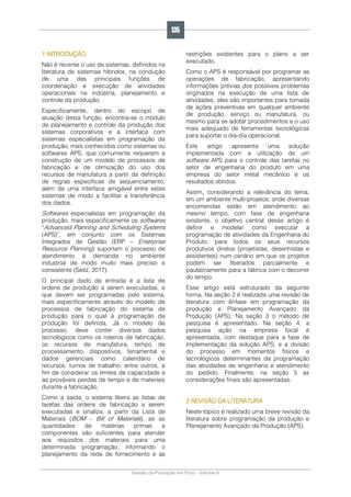 Gestão da Produção em Foco - Volume 6
1 INTRODUÇÃO
Não é recente o uso de sistemas, definidos na
literatura de sistemas híbridos, na condução
de uma das principais funções de
coordenação e execução de atividades
operacionais na indústria, planejamento e
controle da produção.
Especificamente, dentro do escopo de
atuação desta função, encontra-se o módulo
de planejamento e controle da produção dos
sistemas corporativos e a interface com
sistemas especialistas em programação da
produção, mais conhecidos como sistemas ou
softwares APS, que comumente requerem a
construção de um modelo de processos de
fabricação e de otimização do uso dos
recursos de manufatura a partir da definição
de regras específicas de sequenciamento,
além de uma interface amigável entre estes
sistemas de modo a facilitar a transferência
dos dados.
Softwares especialistas em programação da
produção, mais especificamente os softwares
“Advanced Planning and Scheduling Systems
(APS)”, em conjunto com os Sistemas
Integrados de Gestão (ERP – Enterprise
Resource Planning) suportam o processo de
atendimento à demanda no ambiente
industrial de modo muito mais preciso e
consistente (Seitz, 2017).
O principal dado de entrada é a lista de
ordens de produção a serem executadas, e
que devem ser programadas pelo sistema,
mais especificamente através do modelo de
processos de fabricação do sistema de
produção para o qual a programação da
produção foi definida, Já o modelo de
processo, deve conter diversos dados
tecnológicos como os roteiros de fabricação,
os recursos de manufatura, tempo de
processamento, dispositivos, ferramental e
dados gerenciais como calendário de
recursos, turnos de trabalho, entre outros, a
fim de considerar os limites de capacidade e
as prováveis perdas de tempo e de materiais
durante a fabricação.
Como a saída, o sistema libera as listas de
tarefas das ordens de fabricação a serem
executadas e sinaliza, a partir da Lista de
Materiais (BOM – Bill of Materials), se as
quantidades de matérias primas e
componentes são suficientes para atender
aos requisitos dos materiais para uma
determinada programação, informando o
planejamento da rede de fornecimento e as
restrições existentes para o plano a ser
executado.
Como o APS é responsável por programar as
operações de fabricação, apresentando
informações prévias dos possíveis problemas
originados na execução de uma lista de
atividades, eles são importantes para tomada
de ações preventivas em qualquer ambiente
de produção, serviço ou manufatura, ou
mesmo para se adotar procedimentos e o uso
mais adequado de ferramentas tecnológicas
para suportar o dia-dia operacional.
Este artigo apresenta uma solução
implementada com a utilização de um
software APS para o controle das tarefas no
setor de engenharia do produto em uma
empresa do setor metal mecânico e os
resultados obtidos.
Assim, considerando a relevância do tema,
em um ambiente multi-projetos, onde diversas
encomendas estão em atendimento ao
mesmo tempo, com fase de engenharia
existente, o objetivo central desse artigo é
definir e modelar como executar a
programação de atividades da Engenharia do
Produto, para todos os seus recursos
produtivos diretos (projetistas, desenhistas e
assistentes) num cenário em que os projetos
podem ser liberados parcialmente e
paulatinamente para a fábrica com o decorrer
do tempo.
Esse artigo está estruturado da seguinte
forma. Na seção 2 é realizada uma revisão de
literatura com ênfase em programação da
produção e Planejamento Avançado da
Produção (APS). Na seção 3 o método de
pesquisa é apresentado. Na seção 4, a
pesquisa ação na empresa focal é
apresentada, com destaque para a fase de
implementação da solução APS, e a divisão
do processo em momentos físicos e
tecnológicos determinantes da programação
das atividades de engenharia e atendimento
do pedido. Finalmente, na seção 5 as
considerações finais são apresentadas.
2 REVISÃO DA LITERATURA
Neste tópico é realizado uma breve revisão da
literatura sobre programação da produção e
Planejamento Avançado da Produção (APS).
135
 