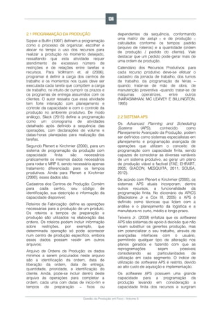 Gestão da Produção em Foco - Volume 6
2.1 PROGRAMAÇÃO DA PRODUÇÃO
Sipper e Bulfin (1997) definem a programação
como o processo de organizar, escolher e
alocar no tempo o uso dos recursos para
realizar a produção no momento desejado,
ressaltando que esta atividade requer
atendimento de excessivo número de
restrições e de relações entre tarefas e
recursos. Para Vollmann et. al (2006),
programar é definir a carga dos centros de
trabalho e os momentos nos quais deve ser
executada cada tarefa que compõem a carga
de trabalho, no intuito de cumprir os prazos e
os programas de entrega assumidos com os
clientes. O autor ressalta que essa atividade
tem forte interação com planejamento e
controle da capacidade e com o controle da
produção no ambiente produtivo. De modo
análogo, Slack (2015) define a programação
como um cronograma de atividades
detalhado após definido a sequência das
operações, com declarações de volume e
datas-horas planejadas para realização das
tarefas.
Segundo Plenert e Kirchmier (2000), para um
sistema de programação da produção com
capacidade finita são necessários
praticamente os mesmos dados necessários
para rodar o MRP II, sendo necessário apenas
tratamento diferenciado para os tempos
produtivos. Ainda para Plenert e Kirchmier
(2000), esses dados são:
Cadastros dos Centros de Produção: Contém
para cada centro, seu código de
identificação, sua descrição e informação da
capacidade disponível;
Roteiros de Fabricação: define as operações
necessárias para a produção de um produto.
Os roteiros e tempos de preparação e
produção são utilizados na elaboração das
ordens. Os roteiros podem incluir informação
sobre restrições, por exemplo, que
determinada operação só pode acontecer
num centro de produção específico, embora
esses dados possam residir em outros
arquivos;
Arquivo de Ordens de Produção: os dados
mínimos a serem procurados neste arquivo
são a identificação da ordem, data de
liberação da ordem, data de entrega,
quantidade, prioridade, e identificação do
cliente. Ainda, pode-se incluir dentro deste
arquivo às operações para completar a
ordem, cada uma com datas de início-fim e
tempos de preparação – fixos ou
dependentes da sequência, conformando
uma matriz de setup – e de produção –
calculados conforme os tempos padrão
(arquivo de roteiros) e a quantidade (ordem
de produção / pedido do cliente). Vale
destacar que um pedido pode gerar mais de
uma ordem de produção.
Calendário dos Recursos Produtivos: para
cada recurso produtivo deve-se efetuar o
cadastro da jornada de trabalho, dos turnos
de trabalho, da programação de férias –
quando tratar-se de mão de obra, de
manutenção preventiva -quando tratar-se de
máquinas operatrizes, entre outros
(NARASIMHAN, MC LEAVEY E BILLINGTON,
1995)
2.2 SISTEMA APS
Os Advanced Planning and Scheduling
Systems (APS), conhecido como
Planejamento Avançado da Produção, podem
ser definidos como sistemas especialistas em
planejamento e programação avançada de
operações que utilizam o conceito de
programação com capacidade finita, sendo
capazes de considerar as diversas variáveis
de um sistema produtivo, ao gerar um plano
de produção viável e factível (FAÉ; EHRART,
2005; GIACON; MESQUITA, 2011; SOUSA,
2012).
De acordo com Plenert e Kirchmier (2000), os
sistemas APS atuais incorporam, dentre
outros recursos, a funcionalidade da
programação finita. No dicionário da APICS
(Blackstone Jr e Cox III, 2005) o APS é
definido como técnicas que lidam com a
análise e o planejamento da logística e a
manufatura no curto, médio e longo prazo.
Teixeira Jr. (2009) enfatiza que os softwares
APS são sistemas de apoio à decisão que não
visam substituir os gerentes produção, mas
sim potencializar o seu trabalho, através de
avançadas interfaces com o usuário,
permitindo qualquer tipo de alteração nos
planos gerados e fazendo com que as
reprogramações sejam possíveis
considerando as particularidades de
utilização em cada segmento. O índice de
utilização de softwares APS é restrito, devido
ao alto custo de aquisição e implementação.
Os softwares APS possuem uma grande
capacidade para a programação da
produção levando em consideração a
capacidade finita dos recursos e surgiram
136
 
