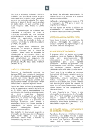 Gestão da Produção em Foco - Volume 6
para que as empresas pudessem otimizar a
produção com redução de custos, aumento
das margens do produto, menor inventário e
aumento de produção realizada. Com esses
sistemas é possível decidir quanto produzir
de cada ordem, em qual sequência e em
quais máquinas (LEE, JEONG E MOON,
2002).
Com a implementação de softwares APS
objetiva-se a integração de todas as
operações produtivas de uma empresa,
podendo também se estender para toda sua
cadeia de suprimentos, considerando
recursos finitos de produção e todas as
restrições envolvidas no ambiente produtivo
(TEIXEIRA JR., 2009).
Ambas funções estão conectadas, pois
influenciam na escolha e definição dos
recursos produtivos para as ordens de
produção. Sendo assim as atividades de
planejamento e programação devem ser
executadas em conjunto, sendo agravado
pela complexidade da sequência das
operações e disponibilidade dos recursos
produtivos (MOON; SEO, 2005; STEINER;
ZHANG, 2011).
3 MÉTODO DE PESQUISA
Seguindo a classificação proposta por
Vergara (2006), esta pesquisa é classificada
em relação a dois aspectos: quanto aos fins e
quantos aos meios. Quanto aos fins é
categorizada como pesquisa aplicada, pois
os problemas tratados são concretos e foram
identificados na empresa objeto do estudo.
Quanto aos meios, trata-se de uma pesquisa-
ação, ao enquadrar-se na definição de Miguel
et. Al. (2011), pois os pesquisadores e os
participantes da situação analisadas atuaram
de forma cooperativa, buscando
coletivamente a resolução de um problema.
Além disso, de acordo com Tripp (2005), na
pesquisa ação ocorre a o processo de
mudança sustentado pela análise e
investigação de dados confiáveis e validos e,
determinação do objetivo principal do
trabalho: conhecimento teórico ou
aprimoramento na prática.
Este trabalho foi desenvolvido seguindo as
orientações de elaboração de uma Pesquisa-
Ação, tendo todos os seus passos
executados. Desta forma, o trabalho foi
realizado do seguinte modo:
Na Fase1 foi efetuado levantamento de
informações sobre a empresa e os projetos
que eram desenvolvidos;
Na Fase 2 a implantação de conceitos de APS
e modelagem do APS para o setor de
Engenharia do Produto;
Na Fase 3 posto em marcha o processo de
monitoramento e executados pequenos
ajustes na solução proposta originalmente.
4 PESQUISA-AÇÃO NA EMPRESA FOCAL
Neste tópica é descrito a caracterização da
empresa, delimitação do problema, o
processo completo de implementação e os
resultados advindos desse projeto.
4.1 APRESENTAÇÃO DA EMPRESA
A empresa objeto do estudo encontra-se
sediada no Interior do Estado de São Paulo,
conta com aproximadamente 450
colaboradores e é líder no mercado de
equipamentos para apoio logístico
operacional. Fornece equipamentos para
diversos setores, como canavieiro, construção
civil, mineração, florestal, agrícola e
concessão de serviços públicos, entre outros.
Possui uma linha completa de produtos
destinados à: lubrificação e abastecimento de
máquinas em frentes de trabalho
mecanizadas, tanques rodoviários para
mistura, transporte e transferência de
defensivos e adubos fluídos, oficinas volantes
para manutenção e reparos em canteiros de
obras, tanques pipas para transporte de água
potável, lavação de ruas, umedecimento e
tratamento de solo.
O setor Engenharia de Produto é dos
principais fornecedores técnico de informação
para a Área Fabril, pois libera os projetos dos
produtos – cadastro de itens, lista de
materiais, desenhos de conjunto, desenhos
detalhados, entre outros documentos – que
serão fabricados pela produção.
4.2 SITUAÇÃO INICIAL – ENTENDIMENTO
DO CONTEXTO E PROPÓSITO
A produção da empresa é feita totalmente sob
encomenda. Todo pedido inicia-se no setor
comercial, que negocia e configura o produto
de acordo com aplicação informada pelo
cliente. Após o pedido confirmado, o
137
 