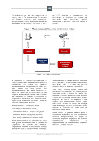 Gestão da Produção em Foco - Volume 6
Departamento de Vendas encaminha o
pedido para o Departamento de Engenharia
de Produto adequar e/ou customizar
tecnicamente o projeto. Com todas as etapas
de elaboração do projeto concluídas, o setor
de PCP executa o planejamento da
fabricação, e direciona as ordens de
fabricação para produção construir
fisicamente o produto, conforme mostra a
figura 1.
Figura 1 – Macro-processo de Negócio de Atendimento do Pedido.
Fonte: Elaborado pelos autores.
A Engenharia do Produto é formada por 22
colaboradores, entre engenheiros projetistas e
desenhistas. Em média são gerados
aproximadamente 180 pedidos de venda por
mês, sendo que cada projeto tem
aproximadamente 300 novos desenhos. A
média da carteira de encomendas é de 600
projetos. A grande maioria dos colaboradores
da Engenharia do Produto, notadamente os
projetistas e detalhistas são especializados,
organizados e alocados nas cinco Linhas de
Produtos da empresa. A saber:
Abastecimento e Lubrificação Móvel;
Manutenção e Assistência Móvel;
Combate a Incêndios, Lavação e Irrigação;
Tratamento de Solo, Lavação e Irrigação;
Calda Pronta de Defensivos e Fertilizantes.
Antes da implantação do software APS, havia
uma grande dificuldade para o Gerente da
Engenharia do Produto em distribuir,
programar e controlar as atividades e a carga
de trabalho dos 22 colaboradores, no tempo,
atendendo as solicitações do Plano Mestre de
Produção (MPS) e respeitando lead time da
fabricação, para conclusão do produto
acabado no prazo acertado com cliente.
Além disso, existem alguns fatores que
dificultam a coordenação e a realização das
atividades como: o atraso do cliente para
confirmar o modelo do veículo – que modifica
a forma de conceituar e desenvolver o projeto,
chegada do veículo na empresa – que
impede que determinadas tarefas sejam
executadas, multas por atraso na entrega,
data de entrega do produto acabado, maior
controle e precisão do lead time de
fabricação, entre outros.
Deste modo, o grande desafio para a
Engenharia do Produto era o de coordenar e
distribuir adequadamente, no tempo, as
atividades de projeto do produto dos diversos
colaboradores, respeitando as
especificidades de conhecimento requerida
por cada Linha de Produto.
138
 