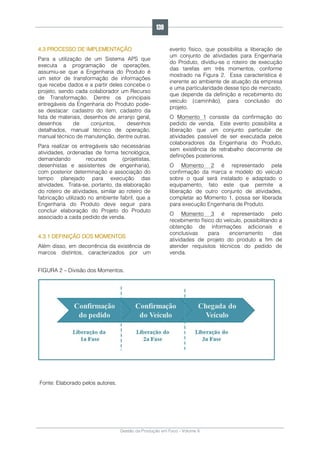 Gestão da Produção em Foco - Volume 6
4.3 PROCESSO DE IMPLEMENTAÇÃO
Para a utilização de um Sistema APS que
executa a programação de operações,
assumiu-se que a Engenharia do Produto é
um setor de transformação de informações
que recebe dados e a partir deles concebe o
projeto, sendo cada colaborador um Recurso
de Transformação. Dentre os principais
entregáveis da Engenharia do Produto pode-
se destacar: cadastro do item, cadastro da
lista de materiais, desenhos de arranjo geral,
desenhos de conjuntos, desenhos
detalhados, manual técnico de operação,
manual técnico de manutenção, dentre outras.
Para realizar os entregáveis são necessárias
atividades, ordenadas de forma tecnológica,
demandando recursos (projetistas,
desenhistas e assistentes de engenharia),
com posterior determinação e associação do
tempo planejado para execução das
atividades. Trata-se, portanto, da elaboração
do roteiro de atividades, similar ao roteiro de
fabricação utilizado no ambiente fabril, que a
Engenharia do Produto deve seguir para
concluir elaboração do Projeto do Produto
associado a cada pedido de venda.
4.3.1 DEFINIÇÃO DOS MOMENTOS
Além disso, em decorrência da existência de
marcos distintos, caracterizados por um
evento físico, que possibilita a liberação de
um conjunto de atividades para Engenharia
do Produto, dividiu-se o roteiro de execução
das tarefas em três momentos, conforme
mostrado na Figura 2. Essa característica é
inerente ao ambiente de atuação da empresa
e uma particularidade desse tipo de mercado,
que depende da definição e recebimento do
veículo (caminhão), para conclusão do
projeto.
O Momento 1 consiste da confirmação do
pedido de venda. Este evento possibilita a
liberação que um conjunto particular de
atividades passível de ser executada pelos
colaboradores da Engenharia do Produto,
sem existência de retrabalho decorrente de
definições posteriores.
O Momento 2 é representado pela
confirmação da marca e modelo do veículo
sobre o qual será instalado e adaptado o
equipamento, fato este que permite a
liberação de outro conjunto de atividades,
completar ao Momento 1, possa ser liberada
para execução Engenharia de Produto.
O Momento 3 é representado pelo
recebimento físico do veículo, possibilitando a
obtenção de informações adicionais e
conclusivas para encerramento das
atividades de projeto do produto a fim de
atender requisitos técnicos do pedido de
venda.
FIGURA 2 – Divisão dos Momentos.
Fonte: Elaborado pelos autores.
139
 