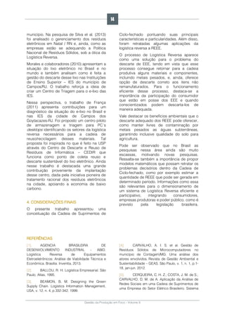 Gestão da Produção em Foco - Volume 6
município. Na pesquisa de Silva et al. (2013)
foi analisado o gerenciamento dos resíduos
eletrônicos em Natal / RN e, ainda, como as
empresas estão se adequando a Política
Nacional de Resíduos Sólidos, sob a ótica da
Logística Reversa.
Morales e colaboradores (2010) apresentam a
situação do lixo eletrônico no Brasil e no
mundo e também analisam como é feita a
gestão do descarte desse lixo nas Instituições
de Ensino Superior – IES do município de
Campos/RJ. O trabalho reforça a ideia de
criar um Centro de Triagem para o e-lixo das
IES.
Nessa perspectiva, o trabalho de França
(2011) apresenta contribuições para um
diagnóstico da situação do e-lixo no Brasil e
nas IES da cidade de Campos dos
Goytacazes-RJ. Foi proposto um centro piloto
de armazenagem e triagem para PC´s
desktops identificando os setores da logística
reversa necessários para a cadeia de
reuso/reciclagem desses materiais. Tal
proposta foi inspirada no que é feito na USP
através do Centro de Descarte e Reuso de
Resíduos de Informática – CEDIR que
funciona como ponto de coleta reuso e
descarte sustentável do lixo eletrônico. Ainda
nesse trabalho é destacada uma grande
contribuição proveniente da implantação
desse centro, dada pela iniciativa pioneira de
tratamento racional dos resíduos eletrônicos
na cidade, apoiando a economia de baixo
carbono.
4. CONSIDERAÇÕES FINAIS
O presente trabalho apresentou uma
conceituação da Cadeia de Suprimentos de
Ciclo-fechado pontuando suas principais
características e particularidades. Além disso,
foram retratadas algumas aplicações da
logística reversa a REEE.
O processo de Logística Reversa aparece
como uma solução para o problema do
descarte de EEE, tendo em vista que esse
processo consegue retornar para a cadeia
produtiva alguns materiais e componentes,
incluindo metais pesados, e, ainda, oferece
opção de descarte correto aos itens não
remanufaturados. Para o funcionamento
eficiente desse processo, destaca-se a
importância da participação do consumidor
que estão em posse dos EEE e quando
conscientizados podem descarta-los de
maneira adequada.
Vale destacar os benefícios ambientais que o
descarte adequado dos REEE pode oferecer,
como manter livres de contaminação por
metais pesados as águas subterrâneas,
garantindo inclusive qualidade do solo para
agricultura.
Pode ser observado que no Brasil as
pesquisas nessa área ainda são muito
escassas, motivando novas pesquisas.
Ressalta-se também a importância de propor
modelos matemáticos que possam retratar os
problemas decisórios dentro da Cadeia de
Ciclo-fechado, como por exemplo estimar a
quantidade de REEE que pode ser gerada em
determinado período. Informações como essa
são relevantes para o dimensionamento de
um sistema de Logística Reversa eficiente e
participativo, integrando consumidores,
empresas produtoras e poder público, como é
previsto pela legislação brasileira.
REFERÊNCIAS
[1]. AGENCIA BRASILEIRA DE
DESENVOLVIMENTO INDUSTRIAL - ABID.
Logística Reversa de Equipamentos
Eletroeletrônicos: Análise de Viabilidade Técnica e
Econômica. Brasília: Inventta, 2013.
[2]. BALLOU, R. H. Logística Empresarial. São
Paulo, Atlas, 1995.
[3]. BEAMON, B. M. Designing the Green
Supply Chain. Logistics Information Management,
USA, v. 12, n. 4, p.332-342, 1999.
[4]. CARVALHO, A. I. S. et al. Gestão de
Resíduos Sólidos de Microcomputadores no
município de Contagem/MG: Uma análise dos
atores envolvidos. Revista de Gestão Ambiental e
Sustentabilidade – GEAS. São Paulo, v. 1, n. 1, p.1-
18, jan-jun. 2012.
[5]. CERQUEIRA, C. H. Z.; COSTA, J. M. de S.;
CARVALHO, D. M. de A. Aplicação da Análise de
Redes Sociais em uma Cadeia de Suprimentos de
uma Empresa do Setor Elétrico Brasileiro. Sistema
14
 