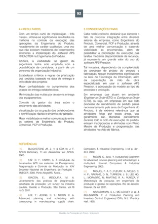 Gestão da Produção em Foco - Volume 6
4.4 RESULTADOS
Com um tempo curto de implantação - três
meses - obteve-se significativos resultados na
melhoria no controle da execução das
operações da Engenharia do Produto,
notadamente de caráter qualitativo, uma vez
que não existiam medidores de desempenho
anteriores a implantação do software APS
PREACTOR na Engenharia do Produto.
Embora, a visibilidade do gestor da
engenharia tenha sido ampliada com a
possibilidade de considerar, a partir de um
consenso da organização industrial:
Estabelecer critérios e regras de priorização
dos pedidos baseado na data de entrega e
criticidade dos projetos;
Maior confiabilidade no cumprimento dos
prazos de entrega estabelecidos;
Minimização das multas por atraso na entrega
dos equipamentos;
Controle do gestor da área sobre o
andamento das atividades;
Visualização da ocupação dos colaboradores
e identificação rápida e dinâmica do gargalo;
Maior visibilidade e melhor comunicação entre
os setores de Engenharia do Produto,
Comercial, PCP e Produção.
5 CONSIDERAÇÕES FINAIS
Cabe neste contexto, destacar que somente o
fato de propiciar integração entre diversos
setores da empresa, como Engenharia do
Produto, Comercial, PCP e Produção, através
de uma melhor comunicação e trazendo
visibilidade as encomendas, além de
possibilitar a priorização da execução das
tarefas mediante disponibilidade de recursos,
já representa um grande valor do uso do
software APS Preactor.
Tal iniciativa, dependendo da complexidade
do processo de projeto do produto e
fabricação, requer investimentos significativos
na área de Tecnologia da Informação, além
da capacitação de mão de obra
especializada em usar o software APS
Preactor, e adequação do modelo ao tipo de
processo e produção.
Em empresas que atuam em ambiente
Engineer-to-Order (ETO) e Configure-to-Order
(CTO), ou seja, em empresas em que todo
processo de atendimento de pedido passa
necessariamente pela área de Engenharia do
Produto, é de extrema relevância que as
atividades feitas por essas áreas, que
geralmente são liberadas parcialmente
durante todo o ciclo de execução do pedido,
estejam incorporadas e alinhadas com Plano
Mestre de Produção e programação das
atividades no chão de fábrica.
REFERÊNCIAS
[1]. BLACKSTONE JR. J. H. & COX III, J. F.
APICS Dictionary. 11 ed. Alexandria, VA: APICS,
2005.
[2]. FAÉ, C. F.; EARTH, A. A Introdução de
ferramentas APS nos sistemas de Planejamento,
Programação e Controle da Produção. In: XXV
Encontro Nacional de Engenharia de Produção –
ENEGEP, 2005. Porto AlegreRS. Anais...
[3]. GIACON, E.; MESQUITA, M. A.
Levantamento das práticas de programação
detalhada da produção: um survey na indústria
paulista. Gestão e Produção, São Carlos, vol.18
no.3, 2011.
[4]. LEE, Y.; JEONG, C. S.; MOON, C. A.
Advanced planning and scheduling with
outsourcing in manufacturing supply chain.
Computers & Industrial Engineering, v.43 p. 351-
374, 2002.
[5]. MOON, C.; SEO, Y. Evolutionary algorithm
for advanced process planning and scheduling in a
multi-plant. Journal Computers & Industrial
Engineering, 2005.
[6]. MIGUEL, P. A. C.; FLEURY, A.; MELLO, C.
H. P.; NAKANO, D. N.; TURRIONI, J. B.; LEE HO,
L.; MORABITO, R.; MARTINS, R. A.; PUREZA, V.
Metodologia de pesquisa em engenharia de
produção e gestão de operações. Rio de Janeiro:
Elsevier, 2a ed. 2011.
[7]. NARASIMHAN, S. L.; MC LEAVEY D. W. &
BILLINGTON. P. J. Production Planning and
Inventory Control, Englewood Cliffs, N.J.: Prentice
Hall, 1995.
142
 
