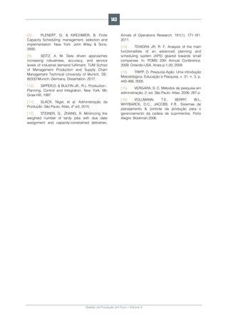 Gestão da Produção em Foco - Volume 6
[8]. PLENERT, G. & KIRCHMIER, B. Finite
Capacity Scheduling: management, selection and
implementation. New York: John Wiley & Sons,
2000.
[9]. SEITZ, A. M. Data driven approaches
increasing robustness, accuracy, and service
levels of industrial demand fulfilment. TUM School
of Management Production and Supply Chain
Management Technical University of Munich, DE-
80333 Munich, Germany. Dissertation. 2017.
[10]. SIPPER,D. & BULFIN JR.; R.L. Production :
Planning, Control and Integration, New York: Mc
Graw Hill, 1997.
[11]. SLACK, Nigel, et al. Administração da
Produção. São Paulo, Atlas, 4° ed, 2015.
[12]. STEINER, G., ZHANG, R. Minimizing the
weighted number of tardy jobs with due date
assignment and capacity-constrained deliveries.
Annals of Operations Research, 191(1), 171-181.
2011.
[13]. TEIXEIRA JR, R. F. Analysis of the main
functionalities of an advanced planning and
scheduling system (APS) geared towards small
companies. In: POMS 20th Annual Conference,
2009. Orlando-USA. Anais p.1-20, 2009.
[14]. TRIPP, D. Pesquisa-Ação: Uma introdução
Metodológica. Educação e Pesquisa, v. 31, n. 3, p.
443-466, 2005.
[15]. VERGARA, S. C. Métodos de pesquisa em
administração. 2. ed. São Paulo: Atlas, 2006. 287 p.
[16]. VOLLMANN, T.E.; BERRY, W.L;
WHYBARCK, D.C.; JACOBS, F.R.. Sistemas de
planejamento & controle da produção para o
gerenciamento da cadeia de suprimentos. Porto
Alegre. Bookman.2006.
143
 