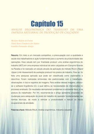 Gestão da Produção em Foco - Volume 6
Capítulo 15
Myslane Kalyne de Farias
Tainá Nunes Venâncio dos Santos
Ivanildo Fernandes Araújo
Resumo: Em meio a um mercado competitivo, a preocupação com a qualidade e
saúde dos trabalhadores é ação fundamental para o aumento da produtividade das
operações. Esse estudo tem por finalidade produzir uma análise ergonômica do
trabalho (AET) em uma empresa individual do setor calçadista em Campina Grande
na Paraíba e foi realizado um estudo através da aplicação do método RULA (Rapid
Upper Limb Assessment) de avaliação postural nos postos de trabalho. Para tal, foi
feita uma pesquisa aplicada que pode ser classificada como exploratória e
descritiva. Foram realizadas entrevistas não padronizadas com o trabalhador,
observações in loco e registros de imagens. Para análise dessas imagens, utilizou-
se o software Ergolândia 5.0, o qual definiu as necessidades de intervenções no
processo analisado. Os resultados demostraram problemas no ambiente físico, e na
postura do trabalhador. Por fim, recomenda-se o artigo apresenta propostas de
mudanças para adequação do posto do trabalho do operador fundamentadas nas
normas técnicas, de modo a otimizar a produtividade e reduzir os riscos
ocupacionais da atividade.
Palavras-chave: Método RULA; Análise ergonômica, Indústria calçados.
144
 