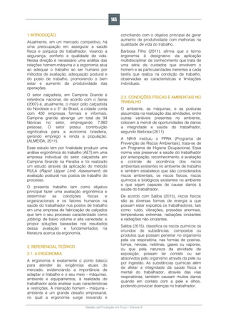 Gestão da Produção em Foco - Volume 6
1 INTRODUÇÃO
Atualmente, em um mercado competitivo, há
uma preocupação em assegurar a saúde
física e psíquica do trabalhador, visando a
segurança, conforto e qualidade de vida.
Nessa direção é necessário uma análise das
relações homem-máquina e a ergonomia atua
ao adequar o trabalho ao ser humano por
métodos de avaliação, adequação postural e
do posto de trabalho, promovendo o bem
estar e aumento da produtividade das
operações.
O setor calçadista, em Campina Grande é
referência nacional, de acordo com o Senai
(2007) é, atualmente, o maior pólo calçadista
do Nordeste e o 5° do Brasil, a cidade conta
com 450 empresas formais e informais.
Campina grande abrange um total de 94
fábricas no setor, empregando 7.982
pessoas. O setor possui contribuição
significativa para a economia brasileira,
gerando emprego e renda a população.
(ALMEIDA, 2011).
Esse estudo tem por finalidade produzir uma
análise ergonômica do trabalho (AET) em uma
empresa individual do setor calçadista em
Campina Grande na Paraíba e foi realizado
um estudo através da aplicação do método
RULA (Rapid Upper Limb Assessment) de
avaliação postural nos postos de trabalho do
processo.
O presente trabalho tem como objetivo
principal fazer uma avaliação ergonômica e
determinar as condições físicas e
organizacionais e os fatores humanos na
saúde do trabalhador nos postos de trabalho
em uma empresa de fabricação de calçados
que tem o seu processo caracterizado como
jobbing, de baixo volume e alta variedade, e
propor soluções baseadas nos resultados
dessa avaliação e fundamentados na
literatura acerca da ergonomia.
2. REFERENCIAL TEÓRICO
2.1. A ERGONOMIA
A ergonomia é exatamente o ponto básico
para atender às exigências atuais do
mercado, evidenciando a importância de
adaptar o trabalho e o seu meio - máquinas,
ambiente e equipamentos, à realidade do
trabalhador após analisar suas características
e restrições. A interação homem - máquina -
ambiente é um grande desafio empresarial,
no qual a ergonomia surge inovando e
conciliando com o objetivo principal de gerar
aumento de produtividade com melhorias na
qualidade de vida do trabalho.
Barbosa Filho (2011), afirma que o termo
ergonomia é designativo da aplicação
multidisciplinar de conhecimento que trata de
uma série de cuidados que envolvem o
homem e as particularidades inerentes a cada
tarefa que realiza na condição de trabalho,
observadas as características e limitações
individuais.
2.2. CONDIÇÕES FÍSICAS E AMBIENTAIS NO
TRABALHO
O ambiente, as máquinas, e as posturas
assumidas na realização das atividades, entre
outras variáveis presentes no ambiente,
colocam à mercê de oportunidades de danos
a integridade e saúde do trabalhador,
segundo Barbosa (2011).
A NR-9 instituiu o PPRA (Programa de
Prevenção de Riscos Ambientais), trata-se de
um Programa de Higiene Ocupacional. Essa
norma visa preservar a saúde do trabalhador
por antecipação, reconhecimento, e avaliação
e controle de ocorrência dos riscos
ambientais existentes no ambiente de trabalho
e também estabelece que são considerados
riscos ambientais, os riscos físicos, riscos
químicos e biológicos existentes no ambiente
e que sejam capazes de causar danos à
saúde do trabalhador.
De acordo com Saliba (2015), riscos físicos
são as diversas formas de energia a que
possam estar expostos os trabalhadores, tais
como: ruído, vibrações, pressões anormais,
temperaturas extremas, radiações ionizantes
e radiações não ionizantes.
Saliba (2015), classifica os riscos químicos os
oriundos de substâncias, compostos ou
produtos que possam penetrar no organismo
pela via respiratória, nas formas de poeiras,
fumos, névoas, neblinas, gases ou vapores,
ou que pela natureza da atividade de
exposição, possam ter contato ou ser
absorvidos pelo organismo através da pele ou
por ingestão. As substâncias químicas além
de afetar a integridade da saúde física e
mental do trabalhador, através das vias
respiratórias, também causam muitos danos
quando em contato com a pele e olhos,
podendo provocar doenças no trabalhador.
145
 