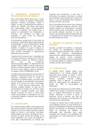 Gestão da Produção em Foco - Volume 6
2.3. BIOMECÂNICA OCUPACIONAL E
POSTURAS NO POSTO DE TRABALHO
Iida e Guimarães (2016) afirma que “muitos
produtos e postos de trabalho inadequados
provocam tensões musculares, dores e
fadiga”, ou seja, a configuração de produtos e
postos de trabalho, por vezes, são alguns
dos responsáveis pelos constrangimentos
humanos no trabalho, que podem levar a
queda de desempenho do trabalhador e
contribuir com incidência de faltas nas
empresas e ainda riscos de distúrbios
músculo-esqueléticos.
A biomecânica ocupacional é uma parte da
ergonomia responsável pela análise postural
do trabalhador e suas consequências. Essas
análises são realizadas em dois tipos de
trabalho: o estático, no qual o músculo se
contrai e permanece contraído, e o dinâmico,
onde permite contrações e relaxamentos
alternados dos músculos.
Podemos definir postura como “a posição que
o indivíduo assume no espaço em função de
um equilíbrio estático ou dinâmico usando
para isso seu arcabouço
osteomusculoesquelético no desempenho de
funções” (Moser, 2000), ou ainda “postura é o
estudo do posicionamento relativo de partes
do corpo, como cabeça, tronco e membros,
no espaço” (IIDA e GUIMARÃES, 2016).
A análise da postura ideal para cada posto de
trabalho é fundamental para que se atinja a
harmonia necessária entre a saúde do
trabalhador e a tarefa exigida, pois para cada
tipo de trabalho é recomendada uma postura
básica, e de acordo com Iida e Guimarães
(2016), o corpo assume basicamente, três
posturas: posição deitada, na qual não há
concentração de tensão em nenhuma parte
do corpo, a posição sentada, que exige
esforço muscular do dorso e ventre para
manter essa posição, e a posição em pé, que
é altamente fatigante, exigindo muito esforço
da musculatura.
2.3.1. POSTURA EM PÉ
Dul e Weerdmeester (2004), recomendam que
não se deve passar o dia todo trabalhando na
posição de pé, pois longos períodos causam
dores na coluna e nas pernas. Grandjean
(2005) explica que para a atividade em pé, a
escolha da altura correta de trabalho é de
total importância. Se a área de trabalho é
muito alta, frequentemente os ombros são
erguidos para compensar, o que leva a
contrações musculares dolorosas, na altura
das omoplatas, pelo excesso de curvatura do
tronco, o que dá frequentemente, margens a
queixas de dores nas costas.
Iida e Guimarães (2016) afirma que o trabalho
em pé é altamente fatigante, exigindo muito
trabalho estático da musculatura, e portanto
requer repouso entre as atividades, pois além
da grande pressão exercida no eixo da
coluna, a permanência dessa posição dificulta
o bombeamento de sangue do coração para
as extremidades do corpo.
2.4. MÉTODOS DE REGISTRO E ANÁLISE
POSTURAL
Durante a jornada de trabalho, na alocação
de tarefas os trabalhadores assumem
diversas posições diferentes. Para facilitar as
análises de posturas, pesquisadores
desenvolveram métodos práticos de registro e
análise de postura, sendo necessário
conhecer as atividades, cargas transportadas
e o local de trabalho. Em seguida, citaremos o
método utilizado neste trabalho.
2.4.1. O MÉTODO RULA
O método RULA (Rapid Upper LImb
Assessment) é um método utilizado pela
ergonomia para analisar e avaliar o corpo
biomecânico e postural, de acordo com a
postura, contração muscular estática,
repetição, força e alcance. A ferramenta
RULA foi desenvolvida por MCAtamney e
Corlett em 1993 na Universidade de
Nottingham.
De acordo com Mcatemney e Corlett (1993), o
método RULA avalia os membros superiores,
que os autores denominaram de grupo A
(braço, antebraço e punho) e grupo B
(pescoço, tronco e pernas), por meio de
diagramas que ientificam as amplitudes dos
movimentos nas articulações.
A análise do método RULA é feita através de
uma avaliação pontual, na qual observa-se a
postura do trabalhador indicando a angulação
postural permanente na realização de cada
etapa do processo de trabalho, as
pontuações são diferentes para cada
inclinação dos membros e as avaliações são
classificadas em níveis diferentes de riscos,
tais como:
146
 