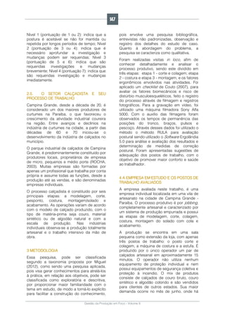 Gestão da Produção em Foco - Volume 6
Nível 1 (pontuação de 1 ou 2): indica que a
postura é aceitável se não for mantida ou
repetida por longos períodos de tempo; Nível
2 (pontuação de 3 ou 4): indica que é
necessário aprofundar a investigação e
mudanças podem ser requeridas; Nível 3
(pontuação de 5 e 6): indica que são
requeridas investigações e mudanças
brevemente; Nível 4 (pontuação 7): indica que
são requeridas investigação e mudanças
imediatamente.
2.5. O SETOR CALÇADISTA E SEU
PROCESSO DE TRABALHO
Campina Grande, desde a década de 20, é
considerado um dos maiores produtores de
curtumes na Paraíba, o que favoreceu o
crescimento da atividade industrial coureira
na região. Entre avanços e declínios na
indústria de curtumes na cidade, a partir das
décadas de 60 e 70 iniciou-se o
desenvolvimento da indústria de calçados no
município.
O parque industrial de calçados de Campina
Grande, é predominantemente constituído por
produtores locais, proprietários de empresa
de micro, pequenos e médio porte (ROCHA,
2003). Muitas empresas são formadas por
apenas um profissional que trabalha por conta
própria e assume todas as funções, desde a
produção até as vendas, e são denominadas
empresas individuais.
O processo calçadista é constituído por seis
principais etapas: a modelagem, corte,
pesponto, costura, montagem/solado e
acabamento. As operações variam de acordo
com o modelo de calçado produzido, com o
tipo de matéria-prima seja couro, material
sintético ou de algodão natural e com a
escala de produção. Nas indústrias
individuais observa-se a produção totalmente
artesanal e o trabalho intensivo da mão de
obra.
3 METODOLOGIA
Essa pesquisa, pode ser classificada
segundo a taxonomia proposta por Miguel
(2012), como sendo uma pesquisa aplicada,
pois visa gerar conhecimentos para atrelá-los
à prática, em relação aos objetivos, pode ser
classificada como exploratória e descritiva,
por proporcionar maior familiaridade com o
tema em estudo, de modo a torná-lo explicito
para facilitar a construção do conhecimento,
pois envolve uma pesquisa bibliográfica,
entrevistas não padronizadas, observação e
registro dos detalhes do estudo de caso.
Quanto à abordagem do problema, a
pesquisa se caracteriza como qualitativa.
Foram realizadas visitas in loco, afim de
conhecer detalhadamente e analisar o
processo produtivo, sendo este dividido em
três etapas: etapa 1 - corte e colagem; etapa
2 - costura e etapa 3 - montagem, e os fatores
ergonômicos envolvidos nas atividades. Foi
aplicado um checklist de Couto (2007), para
avaliar os fatores biomecânicos e risco de
distúrbio musculoesqueléticos, feito o registro
do processo através de filmagem e registros
fotográficos. Para a gravação em vídeo, foi
utilizado uma máquina filmadora Sony Alfa
5000. Com o auxílio das filmagens foram
observados os tempos de permanência das
posições do tronco, braços, pulsos e
pescoço. Através desses dados foi utilizado o
método o método RULA para avaliação
postural sendo utilizado o Software Ergolândia
5.0 para análise e avaliação dos resultados e
determinação de medidas de correção
postural. Foram apresentadas sugestões de
adequação dos postos de trabalho, com o
objetivo de promover maior conforto e saúde
ao trabalhador.
4 A EMPRESA EM ESTUDO E OS POSTOS DE
TRABALHO AVALIADOS
A empresa avaliada neste trabalho, é uma
empresa individual localizada em uma vila de
artesanato na cidade de Campina Grande -
Paraíba. O processo produtivo é por jobbing,
completamente artesanal e caracterizado por
um sistema de produção empurrada e possui
as etapas de modelagem, corte, colagem,
costura, montagem do solado com cola e
acabamento.
A produção se encontra em uma sala
pequena como extensão da loja, com apenas
três postos de trabalho: o posto corte e
colagem, a máquina de costura e a estufa. É
produzido por o único operador um par de
calçados artesanal em aproximadamente 15
minutos. O operador não utiliza nenhum
equipamento de proteção individual e nem
possui equipamentos de segurança coletiva e
proteção à incendio. O mix de produtos
consiste de calçados de couro bruto, couro
sintético e algodão colorido e são vendidos
para clientes de outros estados. Sua maior
demanda ocorre no mês de junho, onde há
147
 