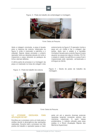 Gestão da Produção em Foco - Volume 6
Figura 2 – Posto de trabalho de corte/colagem e montagem.
Fonte: Dados da Pesquisa.
Após a colagem concluída, a peça é levada
para a máquina de costura, observada na
figura 3, onde é costurado a palmilha e o
cabedal. Depois desse processo o próprio
operador retira as rebarbas através do corte e
inspeciona a peça retirando os pedaços de
linha e demais defeitos.
A última parte do processo é a montagem da
peça e é realizada na mesa de colagem vista
anteriormente na figura 2. O operador monta a
peça em um molde e faz a colagem das
partes. Após isso o solado e a sandália
montada é levada para a estufa (figura 4) para
aquecer as peças por alguns minutos. Por fim
o solado é colado na palmilha e a peça final é
inspecionada pelo operador, armazenada e
entregue ao cliente.
Figura 3 – Posto de trabalho de costura.
Figura 4 – Estufa do posto de trabalho da
montagem.
Fonte: Dados da Pesquisa.
4.2 ATIVIDADE ESCOLHIDA PARA
APLICAÇÃO DO AET
Escolheu-se o processo como um todo para a
análise devido à abrangência das operações
realizadas. Durante todo o processo nos três
postos de trabalho o operador passa a maior
parte em pé e assume diversas posturas
repetidas exigindo constante esforço dos
membros superiores. A partir dessa
problemática, o método utilizado para essa
análise é o RULA (Avaliação Rápida dos
Membros Superiores).
149
 
