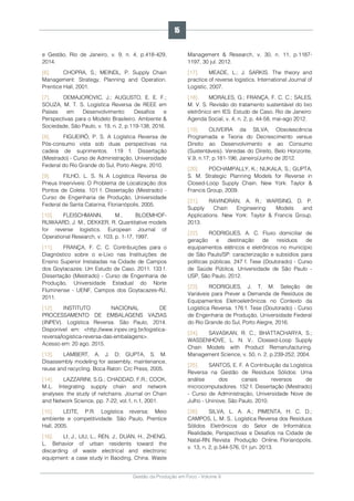 Gestão da Produção em Foco - Volume 6
e Gestão, Rio de Janeiro, v. 9, n. 4, p.418-429,
2014.
[6]. CHOPRA, S.; MEINDL, P. Supply Chain
Management: Strategy, Planning and Operation.
Prentice Hall, 2001.
[7]. DEMAJOROVIC, J.; AUGUSTO, E. E. F.;
SOUZA, M. T. S. Logística Reversa de REEE em
Países em Desenvolvimento: Desafios e
Perspectivas para o Modelo Brasileiro. Ambiente &
Sociedade, São Paulo, v. 19, n. 2, p.119-138, 2016.
[8]. FIGUEIRÓ, P. S. A Logística Reversa de
Pós-consumo vista sob duas perspectivas na
cadeia de suprimentos. 119 f. Dissertação
(Mestrado) - Curso de Administração, Universidade
Federal do Rio Grande do Sul, Porto Alegre, 2010.
[9]. FILHO, L. S. N. A Logística Reversa de
Pneus Inservíveis: O Problema de Localização dos
Pontos de Coleta. 101 f. Dissertação (Mestrado) -
Curso de Engenharia de Produção, Universidade
Federal de Santa Catarina, Florianópolis, 2005.
[10]. FLEISCHMANN, M., BLOEMHOF-
RUWAARD, J. M., DEKKER, R. Quantitative models
for reverse logistics. European Journal of
Operational Research, v. 103, p. 1-17, 1997.
[11]. FRANÇA, F. C. C. Contribuições para o
Diagnóstico sobre o e-Lixo nas Instituições de
Ensino Superior Instaladas na Cidade de Campos
dos Goytacazes: Um Estudo de Caso. 2011. 133 f.
Dissertação (Mestrado) - Curso de Engenharia de
Produção, Universidade Estadual do Norte
Fluminense - UENF, Campos dos Goytacazes-RJ,
2011.
[12]. INSTITUTO NACIONAL DE
PROCESSAMENTO DE EMBALAGENS VAZIAS
(INPEV). Logística Reversa. São Paulo, 2014.
Disponível em: <http://www.inpev.org.br/logistica-
reversa/logistica-reversa-das-embalagens>.
Acesso em: 20 ago. 2015.
[13]. LAMBERT, A. J. D; GUPTA, S. M.
Disassembly modeling for assembly, maintenance,
reuse and recycling. Boca Raton: Crc Press, 2005.
[14]. LAZZARINI, S.G.; CHADDAD, F.R.; COOK,
M.L. Integrating supply chain and network
analyses: the study of netchains. Journal on Chain
and Network Science, pp. 7-22, vol.1, n.1, 2001.
[15]. LEITE, P.R. Logística reversa: Meio
ambiente e competitividade. São Paulo, Prentice
Hall, 2005.
[16]. LI, J., LIU, L., REN, J., DUAN, H., ZHENG,
L. Behavior of urban residents toward the
discarding of waste electrical and electronic
equipment: a case study in Baoding, China. Waste
Management & Research, v. 30, n. 11, p.1187-
1197, 30 jul. 2012.
[17]. MEADE, L.; J. SARKIS. The theory and
practice of reverse logistics. International Journal of
Logistic, 2007.
[18]. MORALES, G.; FRANÇA, F. C. C.; SALES,
M. V. S. Revisão do tratamento sustentável do lixo
eletrônico em IES: Estudo de Caso. Rio de Janeiro:
Agenda Social, v. 4, n. 2, p. 44-58, mai-ago 2012.
[19]. OLIVEIRA da SILVA, Obsolescência
Programada e Teoria do Decrescimento versus
Direito ao Desenvolvimento e ao Consumo
(Sustentáveis). Veredas do Direito, Belo Horizonte,
V.9, n.17; p.181-196; Janeiro/Junho de 2012.
[20]. POCHAMPALLY, K.; NUKALA, S.; GUPTA,
S. M. Strategic Planning Models for Reverse in
Closed-Loop Supply Chain. New York: Taylor &
Francis Group, 2009.
[21]. RAVINDRAN, A. R.; WARSING, D. P.
Supply Chain Engineering: Models and
Applications. New York: Taylor & Francis Group,
2013.
[22]. RODRIGUES, A. C. Fluxo domiciliar de
geração e destinação de resíduos de
equipamentos elétricos e eletrônicos no município
de São Paulo/SP: caracterização e subsídios para
políticas públicas. 247 f. Tese (Doutorado) - Curso
de Saúde Pública, Universidade de São Paulo -
USP, São Paulo, 2012.
[23]. RODRIGUES, J. T. M. Seleção de
Variáveis para Prever a Demanda de Resíduos de
Equipamentos Eletroeletrônicos no Contexto da
Logística Reversa. 176 f. Tese (Doutorado) - Curso
de Engenharia de Produção, Universidade Federal
do Rio Grande do Sul, Porto Alegre, 2016.
[24]. SAVASKAN, R. C.; BHATTACHARYA, S.;
WASSENHOVE, L. N. V.. Clossed-Loop Supply
Chain Models with Product Remanufacturing.
Management Science, v. 50, n. 2, p.239-252, 2004.
[25]. SANTOS, E. F. A Contribuição da Logística
Reversa na Gestão de Resíduos Sólidos: Uma
análise dos canais reversos de
microcomputadores. 152 f. Dissertação (Mestrado)
- Curso de Administração, Universidade Nove de
Julho - Uninove, São Paulo, 2010.
[26]. SILVA, L. A. A.; PIMENTA, H. C. D.;
CAMPOS, L. M. S.. Logística Reversa dos Resíduos
Sólidos Eletrônicos do Setor de Informática:
Realidade, Perspectivas e Desafios na Cidade de
Natal-RN. Revista Produção Online. Florianópolis,
v. 13, n. 2, p.544-576, 01 jun. 2013.
15
 
