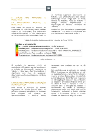Gestão da Produção em Foco - Volume 6
5 ANÁLISE DAS ATIVIDADES E
RESULTADOS
5.1 QUESTIONÁRIO APLICADO E
RESULTADOS
Para coleta de dados foi aplicado ao
trabalhador um checklist segundo o modelo
sugerido por Couto (2007), que realiza uma
avaliação simplificada do fator biomecânico
no risco para distúrbios musculoesqueléticos
de membros superiores relacionados ao
trabalho. Esse checklist avaliou seis fatores:
Sobrecarga Física; Força com as mãos;
Postura no trabalho; Posto de trabalho e
esforço estático; Repetitividade e
Organização do trabalho; Ferramenta de
Trabalho.
O resultado final da avaliação proposta pelo
checklist de Couto é uma pontuação que tem
sua interpretação conforme a Tabela 1.
Tabela 1 - Critérios de interpretação do checklist de Couto (2007)
Fonte: Ergolândia 5.0
O resultado do somatório obtido foi
equivalente a 13 pontos, que de acordo com
os critérios de interpretação mostrados na
Tabela 1, indica que o fator biomecânico é
significativo com risco de apresentar
disturbios musculoesqueleticos dos membros
superiores.
5.2 DIVISÃO DAS ATIVIDADES E APLICAÇÃO
DO MÉTODO RULA
Para análise e aplicação do método
ergonômico de análise postural RULA no
processo produtivo em questão, foi realizada
uma filmagem com duração de
aproximadamente 15 minutos, tempo
necessário para produção de um par de
sapato.
Foi escolhido para a realização do método
RULA, o processo de fabricação de um par
de calçados feminino, tamanho 39, feito com
material sintético. Esse produto foi escolhido
por ser aquele que demanda maior frequência
de fabricação pelo operador. De acordo com
as etapas do processo defnididas temos que
na etapa 1, onde é efetuada o corte e
colagem para a produção do cabedal e
revestimento do solado, o trabalhador
permanece o tempo todo em pé, com postura
inadequada, mantendo o tronco curvado
quase a 90°(noventa graus), e punhos
torcidos, de acordo com a figuras 5a e 5b.
150
 