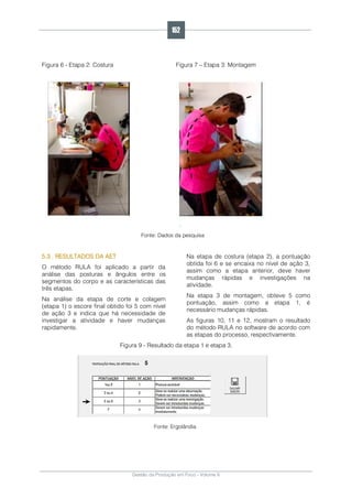 Gestão da Produção em Foco - Volume 6
Figura 6 - Etapa 2: Costura Figura 7 – Etapa 3: Montagem
.
Fonte: Dados da pesquisa
5.3 . RESULTADOS DA AET
O método RULA foi aplicado a partir da
análise das posturas e ângulos entre os
segmentos do corpo e as características das
três etapas.
Na análise da etapa de corte e colagem
(etapa 1) o escore final obtido foi 5 com nível
de ação 3 e indica que há necessidade de
investigar a atividade e haver mudanças
rapidamente.
Na etapa de costura (etapa 2), a pontuação
obtida foi 6 e se encaixa no nível de ação 3,
assim como a etapa anterior, deve haver
mudanças rápidas e investigações na
atividade.
Na etapa 3 de montagem, obteve 5 como
pontuação, assim como a etapa 1, é
necessário mudanças rápidas.
As figuras 10, 11 e 12, mostram o resultado
do método RULA no software de acordo com
as etapas do processo, respectivamente.
Figura 9 - Resultado da etapa 1 e etapa 3.
Fonte: Ergolândia
152
 