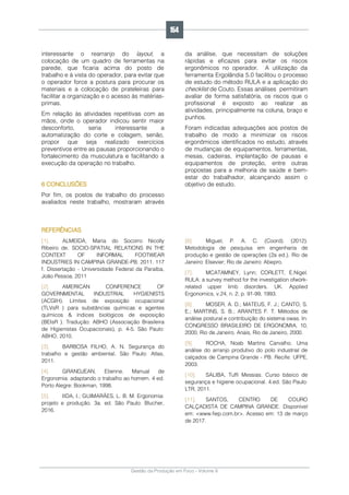 Gestão da Produção em Foco - Volume 6
interessante o rearranjo do layout, a
colocação de um quadro de ferramentas na
parede, que ficaria acima do posto de
trabalho e à vista do operador, para evitar que
o operador force a postura para procurar os
materiais e a colocação de prateleiras para
facilitar a organização e o acesso às matérias-
primas.
Em relação às atividades repetitivas com as
mãos, onde o operador indicou sentir maior
desconforto, seria interessante a
automatização do corte e colagem, senão,
propor que seja realizado exercícios
preventivos entre as pausas proporcionando o
fortalecimento da musculatura e facilitando a
execução da operação no trabalho.
6 CONCLUSÕES
Por fim, os postos de trabalho do processo
avaliados neste trabalho, mostraram através
da análise, que necessitam de soluções
rápidas e eficazes para evitar os riscos
ergonômicos no operador. A utilização da
ferramenta Ergolândia 5.0 facilitou o processo
de estudo do método RULA e a aplicação do
checklist de Couto. Essas análises permitiram
avaliar de forma satisfatória, os riscos que o
profissional é exposto ao realizar as
atividades, principalmente na coluna, braço e
punhos.
Foram indicadas adequações aos postos de
trabalho de modo a minimizar os riscos
ergonômicos identificados no estudo, através
de mudanças de equipamentos, ferramentas,
mesas, cadeiras, implantação de pausas e
equipamentos de proteção, entre outras
propostas para a melhoria de saúde e bem-
estar do trabalhador, alcançando assim o
objetivo de estudo.
REFERÊNCIAS
[1]. ALMEIDA, Maria do Socorro Nicolly
Ribeiro de. SOCIO-SPATIAL RELATIONS IN THE
CONTEXT OF INFORMAL FOOTWEAR
INDUSTRIES IN CAMPINA GRANDE-PB. 2011. 117
f. Dissertação - Universidade Federal da Paraíba,
João Pessoa, 2011
[2]. AMERICAN CONFERENCE OF
GOVERNMENTAL INDUSTRIAL HYGIENISTS
(ACGIH). Limites de exposição ocupacional
(TLVsR ) para substâncias químicas e agentes
químicos & índices biológicos de exposição
(BEIsR ). Tradução: ABHO (Associação Brasileira
de Higienistas Ocupacionais), p. 4-5. São Paulo:
ABHO, 2010.
[3]. BARBOSA FILHO, A. N. Segurança do
trabalho e gestão ambiental. São Paulo: Atlas,
2011.
[4]. GRANDJEAN, Etienne. Manual de
Ergonomia: adaptando o trabalho ao homem. 4 ed.
Porto Alegre: Bookman, 1998.
[5]. IIDA, I.; GUIMARÃES, L. B. M. Ergonomia:
projeto e produção. 3a. ed. São Paulo: Blucher,
2016.
[6]. Miguel, P. A. C. (Coord). (2012).
Metodologia de pesquisa em engenharia de
produção e gestão de operações (2a ed.). Rio de
Janeiro: Elsevier; Rio de Janeiro: Abepro.
[7]. MCATAMNEY, Lynn; CORLETT, E.Nigel.
RULA: a survey method for the investigation ofwork-
related upper limb disorders. UK. Applied
Ergonomics, v.24, n. 2, p. 91-99, 1993.
[8]. MOSER, A. D.; MATEUS, F. J.; CANTO, S.
E.; MARTINS, S. B.; ARANTES F. T. Métodos de
análise postural e contribuição do sistema owas. In:
CONGRESSO BRASILEIRO DE ERGONOMIA, 10,
2000, Rio de Janeiro. Anais, Rio de Janeiro, 2000.
[9]. ROCHA, Noab Martins Carvalho. Uma
análise do arranjo produtivo do polo industrial de
calçados de Campina Grande - PB. Recife: UFPE,
2003.
[10]. SALIBA, Tuffi Messias. Curso básico de
segurança e higiene ocupacional. 4.ed. São Paulo:
LTR, 2011.
[11]. SANTOS, CENTRO DE COURO
CALÇADISTA DE CAMPINA GRANDE. Disponível
em: <www.fiep.com.br>. Acesso em: 13 de março
de 2017.
154
 