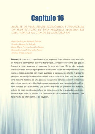 Gestão da Produção em Foco - Volume 6
Capítulo 16
Danyella Gessyca Reinaldo Batista
Valdeiza Dantas De Andrade
Bruna Maria Pereira Jales Dos Santos
Raimundo Alves De Carvalho Junior
Amanda Braga Marques
Resumo: No mercado competitivo atual as empresas devem buscas cada vez mais
se renovar e acompanhar as novas tecnologias. A introdução de uma boa gestão
financeira pode alavancar o processo de uma empresa. Dentro do mercado
alimentício essa alavancagem pode se traduzir em poder de competitividade com
grandes redes, produtos com maior qualidade e satisfação do cliente. A presente
pesquisa tem o objetivo de avaliar a viabilidade econômica e financeira da troca de
uma máquina masseira de uma padaria, realizando a comparação com outras duas
disponíveis no mercado. O método empregado seguiu uma pesquisa bibliográfica,
que consiste em levantamento dos dados referentes ao processo da máquina,
estudo de caso, construção do fluxo de caixa incremental e avaliação econômico-
financeira por meio da análise dos resultados do valor presente líquido (VPL), da
taxa interna de retorno (TIR), e do payback.
155
 