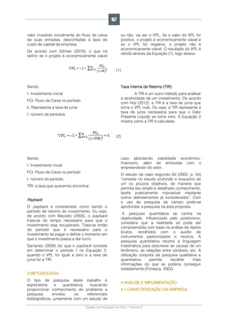 Gestão da Produção em Foco - Volume 6
valor investido inicialmente do fluxo de caixa
de suas entradas, descontadas à taxa de
custo de capital da empresa.
De acordo com Gitman (2010), o que irá
definir se o projeto é economicamente viável
ou não, vai ser o VPL. Se o valor do VPL for
positivo, o projeto é economicamente viável e
se o VPL for negativo, o projeto não é
economicamente viável. O resultado do VPL é
obtido através da Equação (1), logo abaixo
(1)
Sendo:
I: Investimento inicial
FCt: Fluxo de Caixa no período
k: Representa a taxa de juros
t: número de períodos
Taxa Interna de Retorno (TIR)
A TIR é um outro método para analisar
a atratividade de um investimento. De acordo
com Hoji (2012), a TIR é a taxa de juros que
torna o VPL nulo. Ou seja, a TIR representa a
taxa de juros necessária para que o Valor
Presente Líquido se torne zero. A Equação 2
mostra como a TIR é calculada.
(2)
Sendo:
I: Investimento incial
FCt: Fluxo de Caixa no período
t: número do período
TIR: a taxa que queremos encontrar.
Payback
O payback é considerado como sendo o
período de retorno do investimento. Ou seja,
de acordo com Macedo (2005), o payback
trata-se do tempo necessário para que o
investimento seja recuperado. Trata-se então
do período que é necessário para o
investimento se pagar e define o momento em
que o investimento passa a dar lucro.
Samanez (2009) diz que o payback consiste
em determinar o período t na Equação 2,
quando o VPL for igual a zero e a taxa de
juros for a TIR.
3 METODOLOGIA
O tipo de pesquisa deste trabalho é
exploratória e quantitativa, buscando
proporcionar conhecimento do problema a
pesquisa envolve os referenciais
bibliográficos, juntamente com um estudo de
caso abordando viabilidade econômico-
financeiro, além de entrevista com o
empreendedor do setor.
O estudo de caso segundo Gil (2002, p. 54)
“consiste no estudo profundo e exaustivo de
um ou poucos objetivos, de maneira que
permita seu amplo e detalhado conhecimento,
tarefa praticamente impossível mediante
outros delineamentos já considerados”. Com
o uso da pesquisa de campo pode-se
aprofundar a pesquisa na área proposta.
A pesquisa quantitativa se centra na
objetividade. Influenciada pelo positivismo,
considera que a realidade só pode ser
compreendida com base na análise de dados
brutos, recolhidos com o auxílio de
instrumentos padronizados e neutros. A
pesquisa quantitativa recorre à linguagem
matemática para descrever as causas de um
fenômeno, as relações entre variáveis, etc. A
utilização conjunta da pesquisa qualitativa e
quantitativa permite recolher mais
informações do que se poderia conseguir
isoladamente (Fonseca, 2002).
4 ANÁLISE E IMPLEMENTAÇÃO
4.1 CARACTERIZAÇÃO DA EMPRESA
157
 