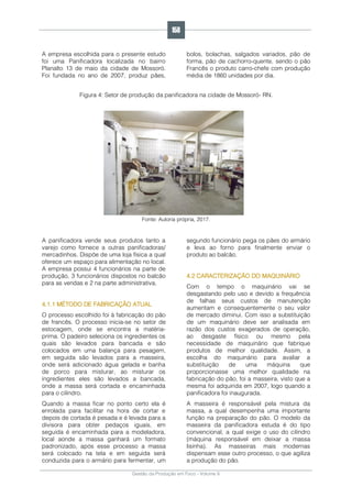 Gestão da Produção em Foco - Volume 6
A empresa escolhida para o presente estudo
foi uma Panificadora localizada no bairro
Planalto 13 de maio da cidade de Mossoró.
Foi fundada no ano de 2007, produz pães,
bolos, bolachas, salgados variados, pão de
forma, pão de cachorro-quente, sendo o pão
Francês o produto carro-chefe com produção
média de 1860 unidades por dia.
Figura 4: Setor de produção da panificadora na cidade de Mossoró- RN.
Fonte: Autoria própria, 2017.
A panificadora vende seus produtos tanto a
varejo como fornece a outras panificadoras/
mercadinhos. Dispõe de uma loja física a qual
oferece um espaço para alimentação no local.
A empresa possui 4 funcionários na parte de
produção, 3 funcionários dispostos no balcão
para as vendas e 2 na parte administrativa.
4.1.1 MÉTODO DE FABRICAÇÃO ATUAL
O processo escolhido foi à fabricação do pão
de francês. O processo inicia-se no setor de
estocagem, onde se encontra a matéria-
prima. O padeiro seleciona os ingredientes os
quais são levados para bancada e são
colocados em uma balança para pesagem,
em seguida são levados para a masseira,
onde será adicionado água gelada e banha
de porco para misturar, ao misturar os
ingredientes eles são levados a bancada,
onde a massa será cortada e encaminhada
para o cilindro.
Quando a massa ficar no ponto certo ela é
enrolada para facilitar na hora de cortar e
depois de cortada é pesada e é levada para a
divisora para obter pedaços iguais, em
seguida é encaminhada para a modeladora,
local aonde a massa ganhará um formato
padronizado, após esse processo a massa
será colocado na tela e em seguida será
conduzida para o armário para fermentar, um
segundo funcionário pega os pães do armário
e leva ao forno para finalmente enviar o
produto ao balcão.
4.2 CARACTERIZAÇÃO DO MAQUINÁRIO
Com o tempo o maquinário vai se
desgastando pelo uso e devido a frequência
de falhas seus custos de manutenção
aumentam e consequentemente o seu valor
de mercado diminui. Com isso a substituição
de um maquinário deve ser analisada em
razão dos custos exagerados de operação,
ao desgaste físico ou mesmo pela
necessidade de maquinário que fabrique
produtos de melhor qualidade. Assim, a
escolha do maquinário para avaliar a
substituição de uma máquina que
proporcionasse uma melhor qualidade na
fabricação do pão, foi a masseira, visto que a
mesma foi adquirida em 2007, logo quando a
panificadora foi inaugurada.
A masseira é responsável pela mistura da
massa, a qual desempenha uma importante
função na preparação do pão. O modelo da
masseira da panificadora estuda é do tipo
convencional, a qual exige o uso do cilindro
(máquina responsável em deixar a massa
lisinha). As masseiras mais modernas
dispensam esse outro processo, o que agiliza
a produção do pão.
158
 