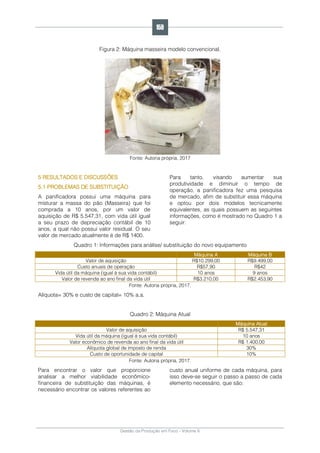 Gestão da Produção em Foco - Volume 6
Figura 2: Máquina masseira modelo convencional.
Fonte: Autoria própria, 2017
5 RESULTADOS E DISCUSSÕES
5.1 PROBLEMAS DE SUBSTITUIÇÃO
A panificadora possui uma máquina para
misturar a massa do pão (Masseira) que foi
comprada a 10 anos, por um valor de
aquisição de R$ 5.547,31, com vida útil igual
a seu prazo de depreciação contábil de 10
anos, a qual não possui valor residual. O seu
valor de mercado atualmente é de R$ 1400.
Para tanto, visando aumentar sua
produtividade e diminuir o tempo de
operação, a panificadora fez uma pesquisa
de mercado, afim de substituir essa máquina
e optou por dois modelos tecnicamente
equivalentes, as quais possuem as seguintes
informações, como é mostrado no Quadro 1 a
seguir:
Quadro 1: Informações para análise/ substituição do novo equipamento
Máquina A Máquina B
Valor de aquisição R$10.299,00 R$9.499,00
Custo anuais de operação R$57,90 R$42
Vida útil da máquina (igual à sua vida contábil) 10 anos 9 anos
Valor de revenda ao ano final da vida útil R$3.210,00 R$2.453,90
Fonte: Autoria própria, 2017.
Alíquota= 30% e custo de capital= 10% a.a.
Quadro 2: Máquina Atual
Máquina Atual
Valor de aquisição R$ 5.547,31
Vida útil da máquina (igual à sua vida contábil) 10 anos
Valor econômico de revenda ao ano final da vida útil R$ 1.400,00
Alíquota global de imposto de renda 30%
Custo de oportunidade de capital 10%
Fonte: Autoria própria, 2017.
Para encontrar o valor que proporcione
analisar a melhor viabilidade econômico-
financeira de substituição das máquinas, é
necessário encontrar os valores referentes ao
custo anual uniforme de cada máquina, para
isso deve-se seguir o passo a passo de cada
elemento necessário, que são:
159
 