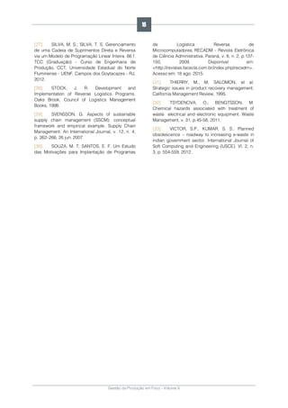 Gestão da Produção em Foco - Volume 6
[27]. SILVA, M. S.; SILVA, T. S. Gerenciamento
de uma Cadeia de Suprimentos Direta e Reversa
via um Modelo de Programação Linear Inteira. 66 f.
TCC (Graduação) - Curso de Engenharia de
Produção, CCT, Universidade Estadual do Norte
Fluminense - UENF, Campos dos Goytacazes - RJ,
2012.
[28]. STOCK, J. R. Development and
Implementation of Reverse Logistics Programs.
Oaks Brook, Council of Logistics Management
Books, 1998.
[29]. SVENSSON, G. Aspects of sustainable
supply chain management (SSCM): conceptual
framework and empirical example. Supply Chain
Management: An International Journal, v. 12, n. 4,
p. 262–266, 26 jun. 2007.
[30]. SOUZA, M. T; SANTOS, E. F. Um Estudo
das Motivações para Implantação de Programas
de Logística Reversa de
Microcomputadores. RECADM - Revista Eletrônica
de Ciência Administrativa. Paraná, v. 8, n. 2, p.137-
150, 2009. Disponível em:
<http://revistas.facecla.com.br/index.php/recadm>.
Acesso em: 18 ago. 2015.
[31]. THIERRY, M., M. SALOMON, et al.
Strategic issues in product recovery management.
California Management Review, 1995.
[32]. TSYDENOVA, O.; BENGTSSON, M.
Chemical hazards associated with treatment of
waste electrical and electronic equipment. Waste
Management, v. 31, p.45-58, 2011.
[33]. VICTOR, S.P., KUMAR, S. S.. Planned
obsolescence – roadway to increasing e-waste in
indian government sector. International Journal of
Soft Computing and Engineering (IJSCE). Vl. 2, n.
3, p. 554-559, 2012.
16
 